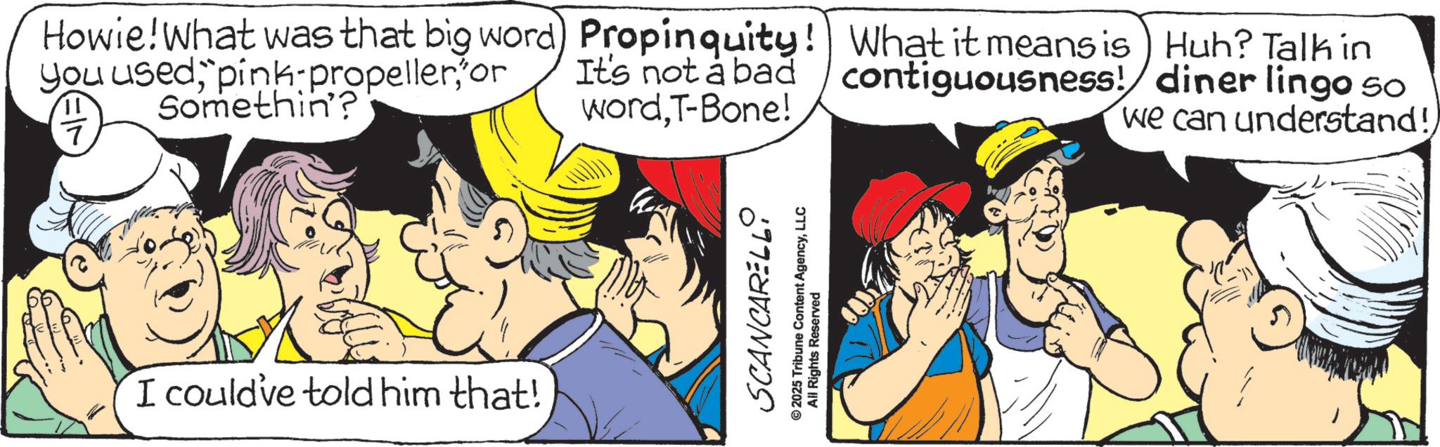 Graphics OCR: Howie! What was that big word) Propinquity! What it means is Huh? Talk in you usedor It's not a bad contiguousness! diner lingo 50 wordT-Bone! we can understand!7 Somethin'? I could've told him that! SCANCARELLI 2025 Tribune Content AgencyLLC All Rights Reserved Howie ! What was that big word ) Propinquity ! What it means is Huh ? Talk in you usedpink - propelleror It's not a bad contiguousness ! diner lingo 50 wordT - Bone ! we can understand !7 Somethin ' ? I could've told him that ! SCANCARELLI 2025 Tribune Content AgencyLLC All Rights Reserved