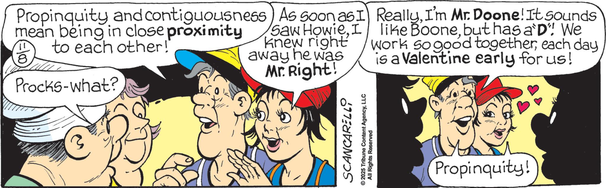 Pleased OCR: Propinquity and contiguousness mean being in close proximity to each other!" Procks-what? As soon as Saw HowieI knew right away he was Mr. Right! I ReallyI'm Mr. Doone! It sounds like Boonebut has a D"! We Work so good togethereach day is a Valentine early for us! 3 SCANCARELLY © 2025 Tribune Content AgencyLLC All Rights Reserved Propinquity! Propinquity and contiguousness mean being in close proximity to each other ! " Procks - what ? As soon as Saw HowieI knew right away he was Mr. Right ! I ReallyI'm Mr. Doone ! It sounds like Boonebut has a D " ! We Work so good togethereach day is a Valentine early for us ! 3 SCANCARELLY © 2025 Tribune Content AgencyLLC All Rights Reserved Propinquity !
