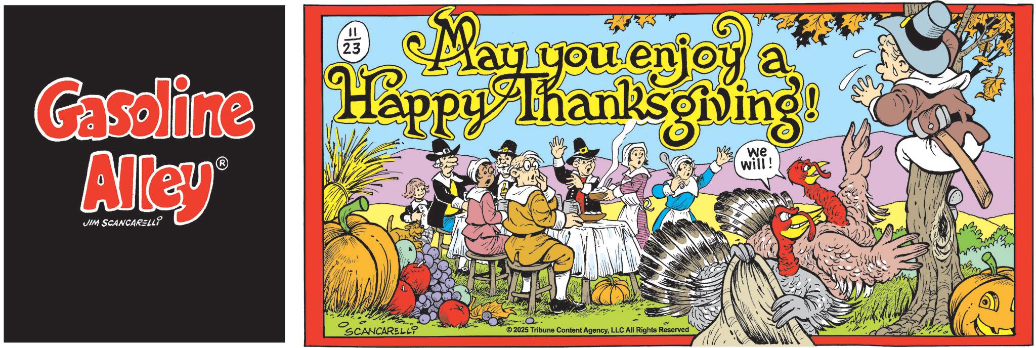 Holiday OCR: Gasoline Alley® JIM SCANCARELLI 11 23 May you enjoy a Happy Thanksgiving! we will! SCANCARELLI ©2025 Tribune Content AgencyLLC All Rights Reserved Gasoline Alley® JIM SCANCARELLI 11 23 May you enjoy a Happy Thanksgiving ! we will ! SCANCARELLI © 2025 Tribune Content AgencyLLC All Rights Reserved
