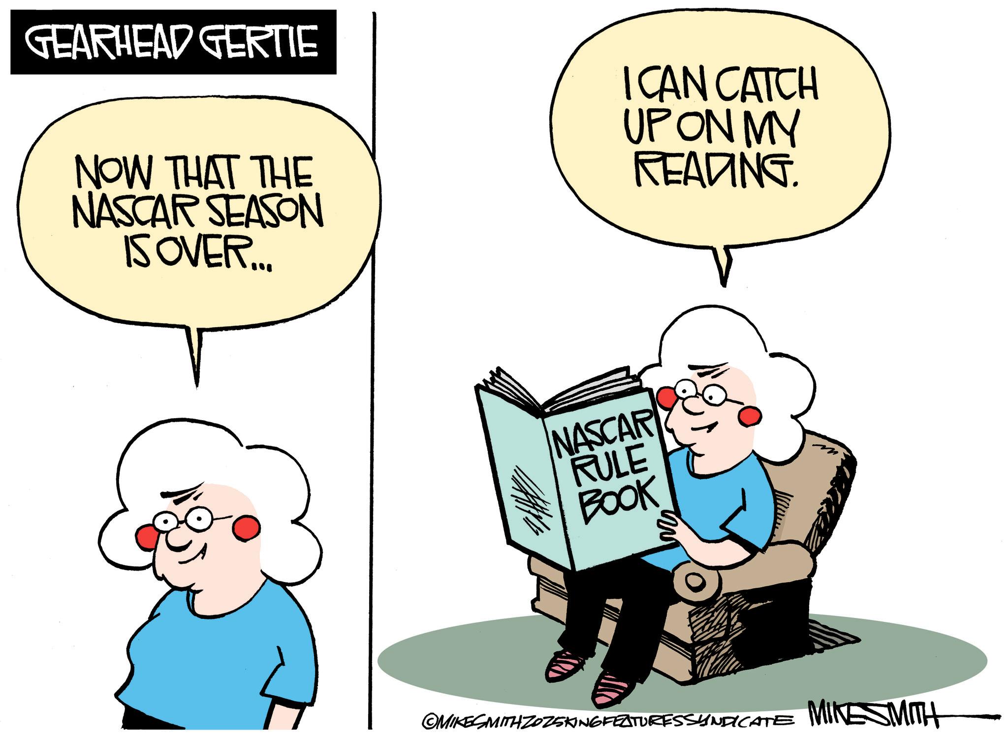 Comics OCR: GEARHEAD GERTIE NOW THAT THE NASCAR SEASON IS OVER... I CAN CATCH UP ON MY READING. NASCAR RULE BOOK ©MIKESMITH ZOZ5KING FEATURESSYNDICATE MINESMITH GEARHEAD GERTIE NOW THAT THE NASCAR SEASON IS OVER ... I CAN CATCH UP ON MY READING . NASCAR RULE BOOK © MIKESMITH ZOZ5KING FEATURESSYNDICATE MINESMITH