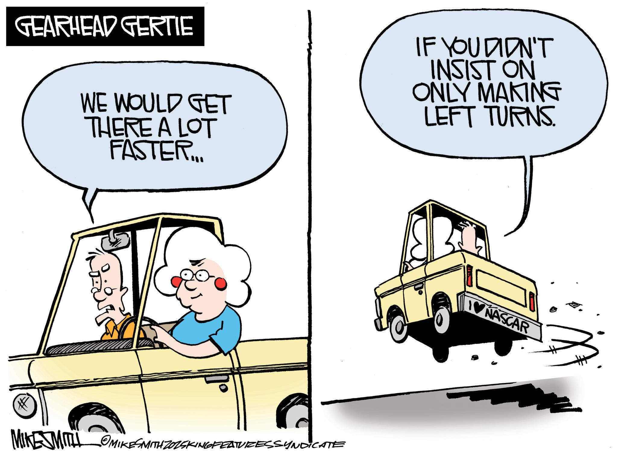 Photo caption OCR: GEARHEAD GERTIE WE WOULD GET THERE A LOT FASTER. IF YOU DIDN'T INSIST ON ONLY MAKING LEFT TURNS. MIKESMITH MIKESMITH ZOZSKING FEATURESSYNDICATE NASCAR GEARHEAD GERTIE WE WOULD GET THERE A LOT FASTER . IF YOU DIDN'T INSIST ON ONLY MAKING LEFT TURNS . MIKESMITH MIKESMITH ZOZSKING FEATURESSYNDICATE NASCAR