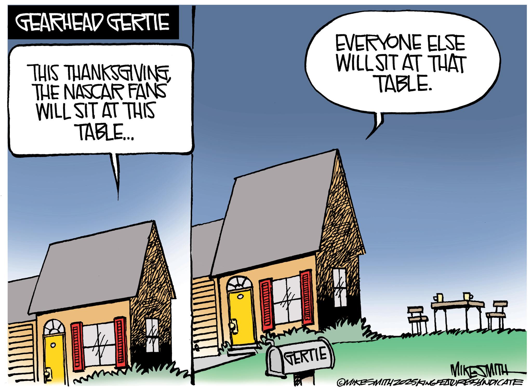 Photo caption OCR: GEARHEAD GERTIE THIS THANKSGIVINGTHE NASCAR FANS WILL SIT AT THIS TABLE... EVERYONE ELSE WILL SIT AT THAT TABLE. GERTIE MIKESMITH OMIKESMITH 2025KING FEATURESSYNDICATE GEARHEAD GERTIE THIS THANKSGIVINGTHE NASCAR FANS WILL SIT AT THIS TABLE ... EVERYONE ELSE WILL SIT AT THAT TABLE . GERTIE MIKESMITH OMIKESMITH 2025KING FEATURESSYNDICATE