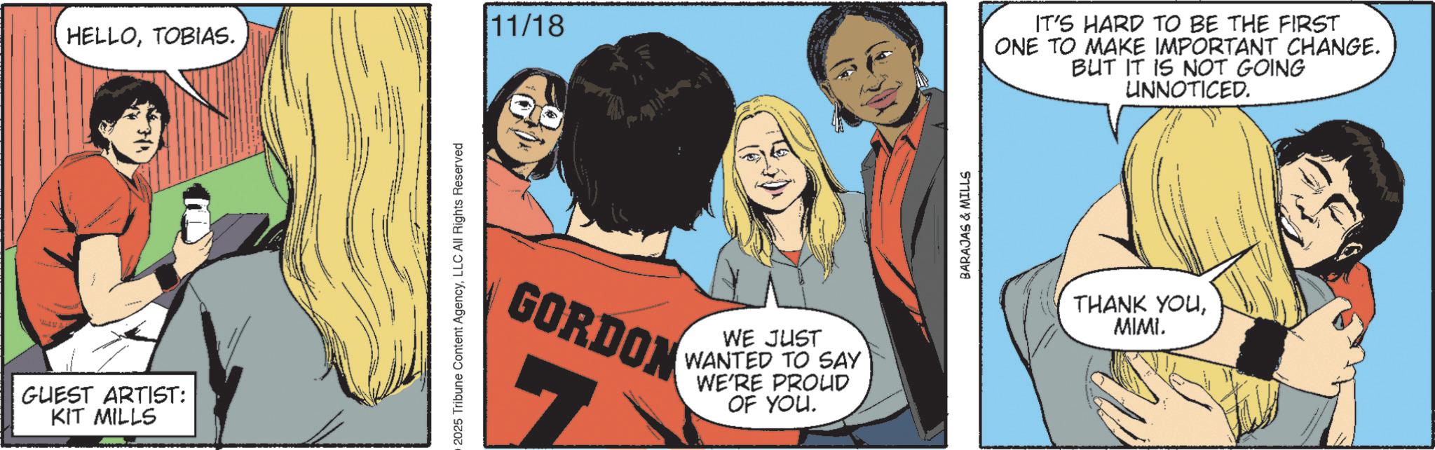 Animated cartoon OCR: HELLOTOBIAS. GUEST ARTIST: KIT MILLS 2025 Tribune Content AgencyLLC All Rights Reserved 11/18 GORDON WE JUST WANTED TO SAY WE'RE PROUD OF YOU. BARAJAS & MILLS IT'S HARD TO BE THE FIRST ONE TO MAKE IMPORTANT CHANGE. BUT IT IS NOT GOING UNNOTICED. THANK YOUMIMI. HELLOTOBIAS . GUEST ARTIST : KIT MILLS 2025 Tribune Content AgencyLLC All Rights Reserved 11/18 GORDON WE JUST WANTED TO SAY WE'RE PROUD OF YOU . BARAJAS & MILLS IT'S HARD TO BE THE FIRST ONE TO MAKE IMPORTANT CHANGE . BUT IT IS NOT GOING UNNOTICED . THANK YOUMIMI .