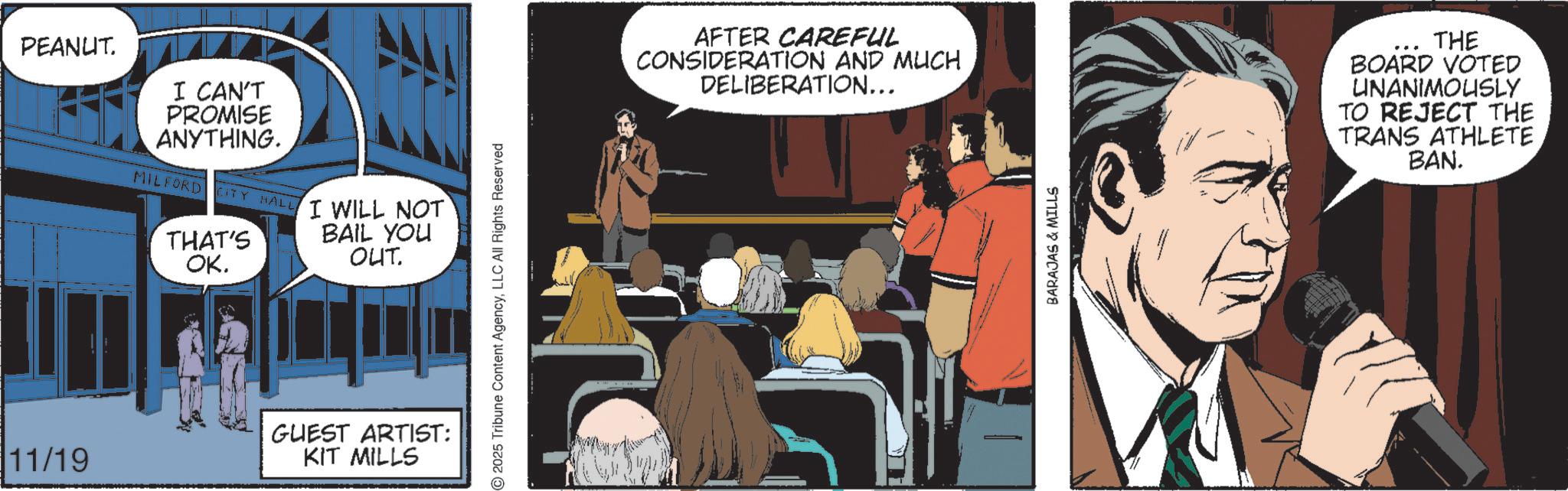 Comic book OCR: PEANUT. I CAN'T PROMISE ANYTHING. MILFORD CITY HALL THAT'S OK. I WILL NOT BAIL YOU OUT. 11/19 GUEST ARTIST: KIT MILLS 2025 Tribune Content AgencyLLC All Rights Reserved AFTER CAREFUL CONSIDERATION AND MUCH DELIBERATION... BARAJAS & MILLS THE BOARD VOTED UNANIMOUSLY TO REJECT THE TRANS ATHLETE BAN. PEANUT . I CAN'T PROMISE ANYTHING . MILFORD CITY HALL THAT'S OK . I WILL NOT BAIL YOU OUT . 11/19 GUEST ARTIST : KIT MILLS 2025 Tribune Content AgencyLLC All Rights Reserved AFTER CAREFUL CONSIDERATION AND MUCH DELIBERATION ... BARAJAS & MILLS THE BOARD VOTED UNANIMOUSLY TO REJECT THE TRANS ATHLETE BAN .
