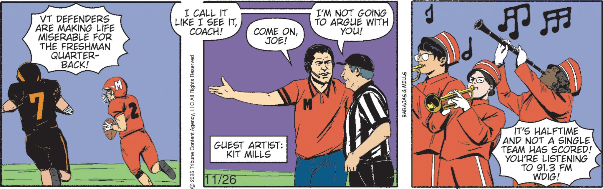 Animated cartoon OCR: VT DEFENDERS ARE MAKING LIFE MISERABLE FOR THE FRESHMAN QUARTER- BACK! M 7 I CALL IT LIKE I SEE ITCOACH! COME ONJOE! 2025 Tribune Content AgencyLLC All Rights Reserved GUEST ARTIST: KIT MILLS 11/26 I'M NOT GOING TO ARGUE WITH YOU! BARAJAS & MILLS ?? IT'S HALFTIME AND NOT A SINGLE TEAM HAS SCORED! YOU'RE LISTENING TO 91.3 FM WDIG! VT DEFENDERS ARE MAKING LIFE MISERABLE FOR THE FRESHMAN QUARTER- BACK ! M 7 I CALL IT LIKE I SEE ITCOACH ! COME ONJOE ! 2025 Tribune Content AgencyLLC All Rights Reserved GUEST ARTIST : KIT MILLS 11/26 I'M NOT GOING TO ARGUE WITH YOU ! BARAJAS & MILLS ? ? IT'S HALFTIME AND NOT A SINGLE TEAM HAS SCORED ! YOU'RE LISTENING TO 91.3 FM WDIG !