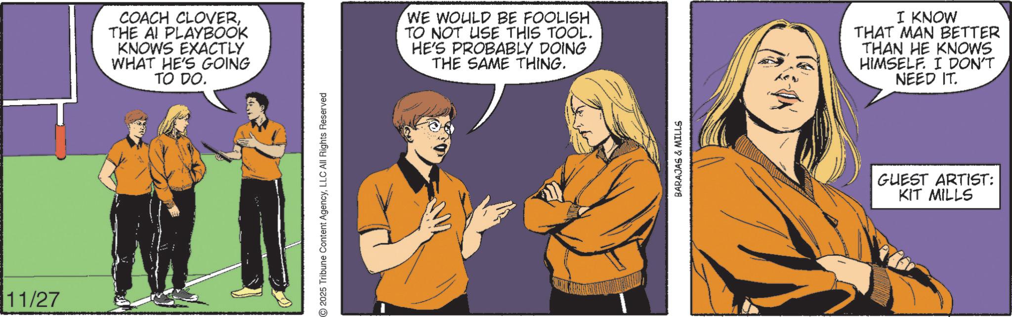 Comic book OCR: 11/27 COACH CLOVERTHE AI PLAYBOOK KNOWS EXACTLY WHAT HE'S GOING TO DO. 2025 Tribune Content AgencyLLC All Rights Reserved WE WOULD BE FOOLISH TO NOT USE THIS TOOL. HE'S PROBABLY DOING THE SAME THING. BARAJAS & MILLS I KNOW THAT MAN BETTER THAN HE KNOWS HIMSELF. I DON'T NEED IT. GUEST ARTIST: KIT MILLS 11/27 COACH CLOVERTHE AI PLAYBOOK KNOWS EXACTLY WHAT HE'S GOING TO DO . 2025 Tribune Content AgencyLLC All Rights Reserved WE WOULD BE FOOLISH TO NOT USE THIS TOOL . HE'S PROBABLY DOING THE SAME THING . BARAJAS & MILLS I KNOW THAT MAN BETTER THAN HE KNOWS HIMSELF . I DON'T NEED IT . GUEST ARTIST : KIT MILLS