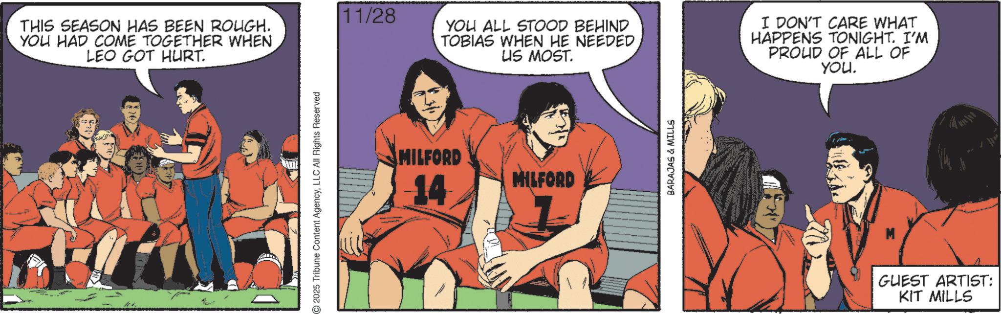 Comic book OCR: THIS SEASON HAS BEEN ROUGH. YOU HAD COME TOGETHER WHEN LEO GOT HURT. 11. 2025 Tribune Content AgencyLLC All Rights Reserved 11/28 MILFORD -14 YOU ALL STOOD BEHIND TOBIAS WHEN HE NEEDED US MOST. I DON'T CARE WHAT HAPPENS TONIGHT. I'M PROUD OF ALL OF You. MILFORD BARAJAS & MILLS GUEST ARTIST: KIT MILLS THIS SEASON HAS BEEN ROUGH . YOU HAD COME TOGETHER WHEN LEO GOT HURT . 11 . 2025 Tribune Content AgencyLLC All Rights Reserved 11/28 MILFORD -14 YOU ALL STOOD BEHIND TOBIAS WHEN HE NEEDED US MOST . I DON'T CARE WHAT HAPPENS TONIGHT . I'M PROUD OF ALL OF You . MILFORD BARAJAS & MILLS GUEST ARTIST : KIT MILLS
