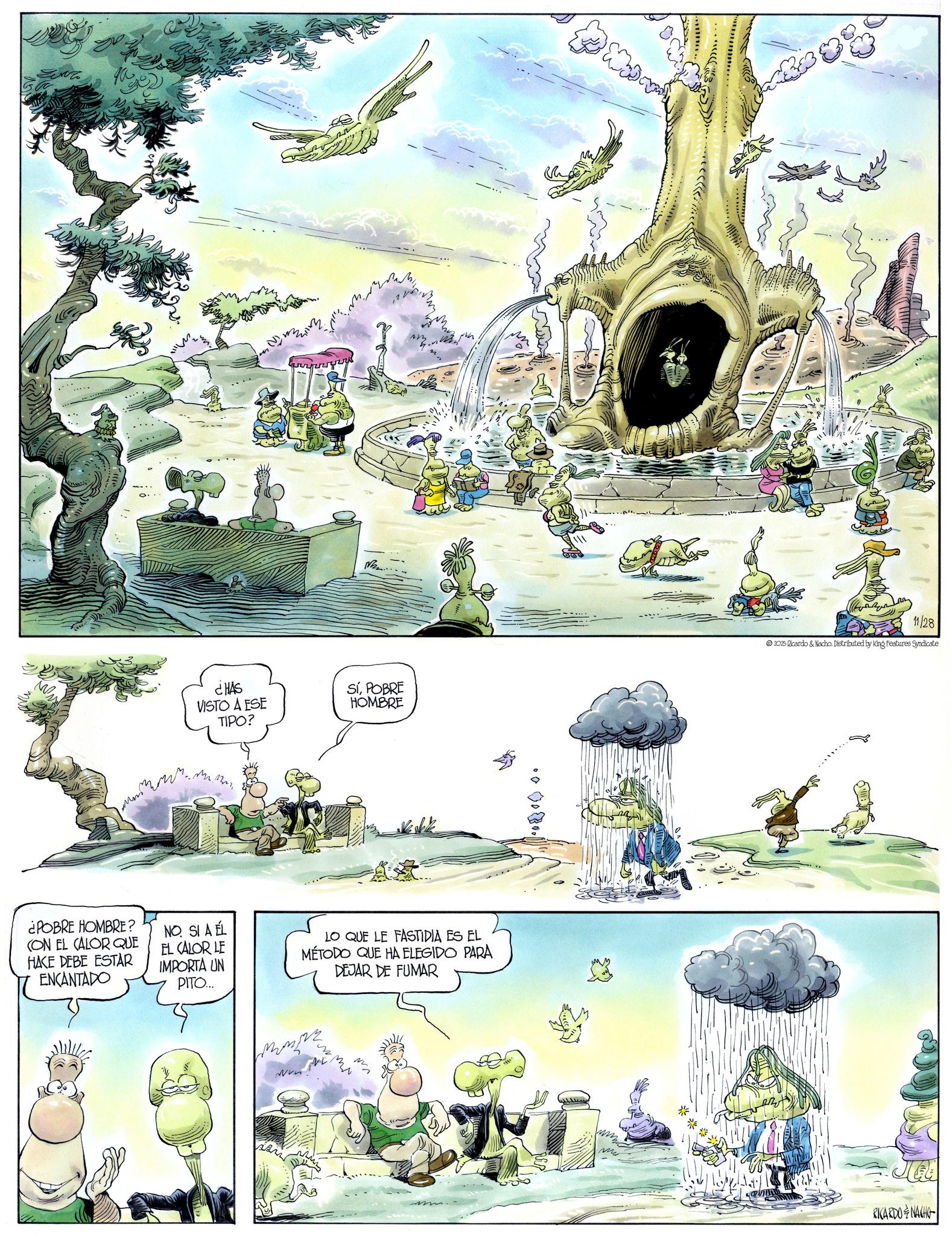 Animated cartoon OCR: ¿POBRE HOMBRE? CON EL CALOR QUE HACE DEBE ESTAR ENCANTADO ¿HAS VISTO A ESE TIPO? M...... SíPOBRE HOMBRE NO. SI A ÉL EL CALOR LE IMPORTA UN PITO... LO QUE LE FASTIDIA ES EL MÉTODO QUE HA ELEGIDO PARA DEJAR DE FUMAR MN me 11/28 2025 Ricardo & Nacho. Distributed by King Features Syndicate RICARDONACHO ¿ POBRE HOMBRE ? CON EL CALOR QUE HACE DEBE ESTAR ENCANTADO ¿ HAS VISTO A ESE TIPO ? M ...... SíPOBRE HOMBRE NO . SI A ÉL EL CALOR LE IMPORTA UN PITO ... LO QUE LE FASTIDIA ES EL MÉTODO QUE HA ELEGIDO PARA DEJAR DE FUMAR MN me 11/28 2025 Ricardo & Nacho . Distributed by King Features Syndicate RICARDONACHO