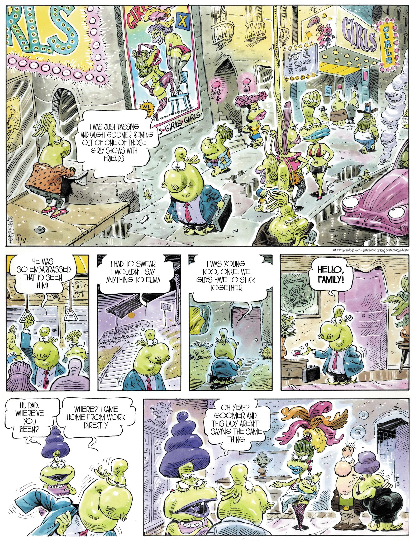 Animated cartoon OCR: KLS X RICARDONACHO CLI I WAS JUST PASSING AND CAUGHT GOOMER COMING OUT OF ONE OF THOSE GIRLY SHOWS WITH FRIENDS S-GIRLS GIRLS HOTEL 304 HORA GIRLS 2025 Ricardo & Nacho. Distributed by King Features Syndicate HE WAS SO EMBARRASSED THAT I'D SEEN HIM! I HAD TO SWEAR I WOULDN'T SAY I WAS YOUNG TOOONCE. WE HELLOANYTHING TO ELMA GUYS HAVE TO STICK TOGETHER FAMILY! HIDAD. WHERE'VE YOU BEEN? WHERE? I CAME HOME FROM WORK DIRECTLY OH YEAH? GOOMER AND THIS LADY AREN'T SAYING THE SAME. THING KLS X RICARDONACHO CLI I WAS JUST PASSING AND CAUGHT GOOMER COMING OUT OF ONE OF THOSE GIRLY SHOWS WITH FRIENDS S - GIRLS GIRLS HOTEL 304 HORA GIRLS 2025 Ricardo & Nacho . Distributed by King Features Syndicate HE WAS SO EMBARRASSED THAT I'D SEEN HIM ! I HAD TO SWEAR I WOULDN'T SAY I WAS YOUNG TOOONCE . WE HELLOANYTHING TO ELMA GUYS HAVE TO STICK TOGETHER FAMILY ! HIDAD . WHERE'VE YOU BEEN ? WHERE ? I CAME HOME FROM WORK DIRECTLY OH YEAH ? GOOMER AND THIS LADY AREN'T SAYING THE SAME . THING