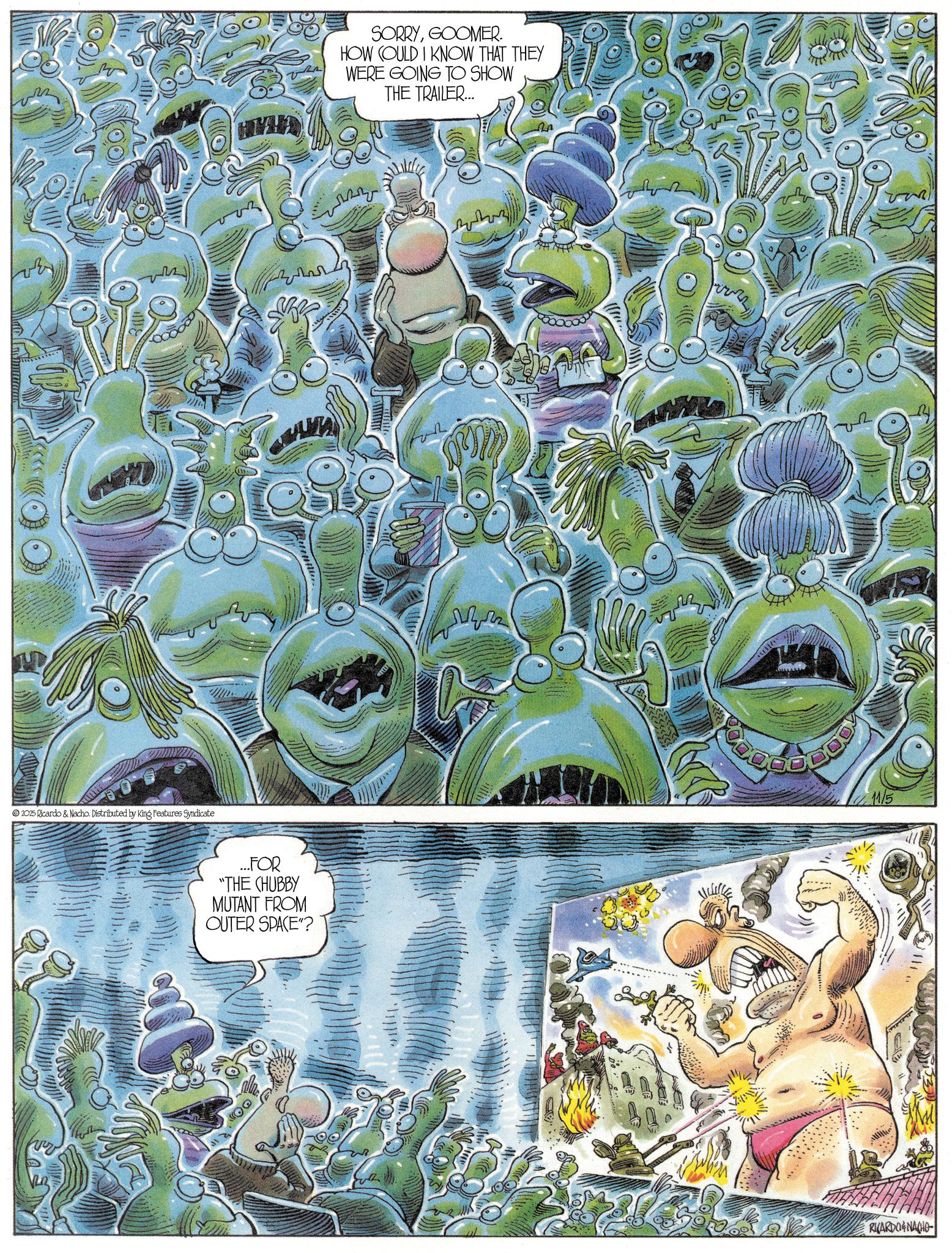 Publication OCR: 2025 Ricardo & Nacho. Distributed by King Features Syndicate ?? ...FOR "THE CHUBBY MUTANT FROM OUTER SPACE"? SORRYGOOMER. HOW COULD I KNOW THAT THEY WERE GOING TO SHOW THE TRAILER... 11/5 RICARDOENACHO 2025 Ricardo & Nacho . Distributed by King Features Syndicate ?? ... FOR " THE CHUBBY MUTANT FROM OUTER SPACE " ? SORRYGOOMER . HOW COULD I KNOW THAT THEY WERE GOING TO SHOW THE TRAILER ... 11/5 RICARDOENACHO