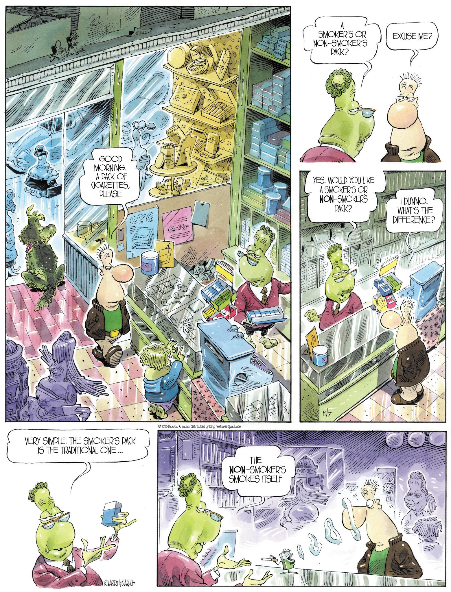 Comics OCR: SMOKER'S OR NON-SMOKER'S PACK? EXCUSE ME? GOOD MORNING. A PACK OF (IGARETTESPLEASE YES. WOULD YOU LIKE A SMOKER'S OR NON-SMOKER'S PACK? I DUNNO. WHAT'S THE DIFFERENCE? m ?? VERY SIMPLE. THE SMOKER'S PACK IS THE TRADITIONAL ONE ... 2025 Ricardo & Nacho. Distributed by King Features Syndicate 11/7 RICARDONACHO THE NON-SMOKER'S SMOKES ITSELF SMOKER'S OR NON - SMOKER'S PACK ? EXCUSE ME ? GOOD MORNING . A PACK OF ( IGARETTESPLEASE YES . WOULD YOU LIKE A SMOKER'S OR NON - SMOKER'S PACK ? I DUNNO . WHAT'S THE DIFFERENCE ? m ?? VERY SIMPLE . THE SMOKER'S PACK IS THE TRADITIONAL ONE ... 2025 Ricardo & Nacho . Distributed by King Features Syndicate 11/7 RICARDONACHO THE NON - SMOKER'S SMOKES ITSELF