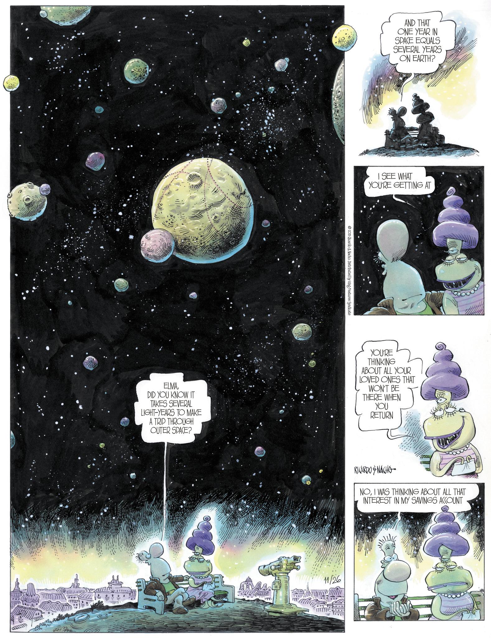 Comic book OCR: AND THAT ONE YEAR IN SPACE EQUALS SEVERAL YEARS ON EARTH? I SEE WHAT YOU'RE GETTING AT 2025 Ricardo & Nacho Distributed by King Features Syndicate ELMADID YOU KNOW IT TAKES SEVERAL LIGHT-YEARS TO MAKE A TRIP THROUGH OUTER SPACE? YOU'RE THINKING ABOUT ALL YOUR LOVED ONES THAT WON'T BE THERE WHEN YOU RETURN ITT RICARDO & NACHO NOI WAS THINKING ABOUT ALL THAT INTEREST IN MY SAVINGS ACCOUNT 11/26 AND THAT ONE YEAR IN SPACE EQUALS SEVERAL YEARS ON EARTH ? I SEE WHAT YOU'RE GETTING AT 2025 Ricardo & Nacho Distributed by King Features Syndicate ELMADID YOU KNOW IT TAKES SEVERAL LIGHT - YEARS TO MAKE A TRIP THROUGH OUTER SPACE ? YOU'RE THINKING ABOUT ALL YOUR LOVED ONES THAT WON'T BE THERE WHEN YOU RETURN ITT RICARDO & NACHO NOI WAS THINKING ABOUT ALL THAT INTEREST IN MY SAVINGS ACCOUNT 11/26