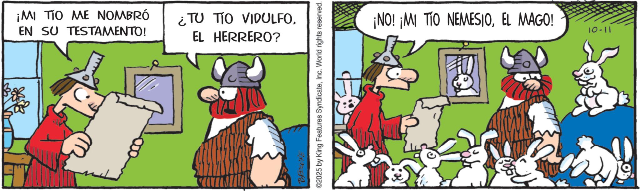 Comic book OCR: ¡MI TIO ME NOMBRÓ EN SU TESTAMENTO! ¿TU TIO VIDULFOEL HERRERO? BROWNE ©2025 by King Features SyndicateInc. World rights reserved. ¡NO! ¡MI TIO NEMESIOEL MAGO! 11-01 ¡ MI TIO ME NOMBRÓ EN SU TESTAMENTO ! ¿ TU TIO VIDULFOEL HERRERO ? BROWNE © 2025 by King Features SyndicateInc. World rights reserved . ¡ NO ! ¡ MI TIO NEMESIOEL MAGO ! 11-01