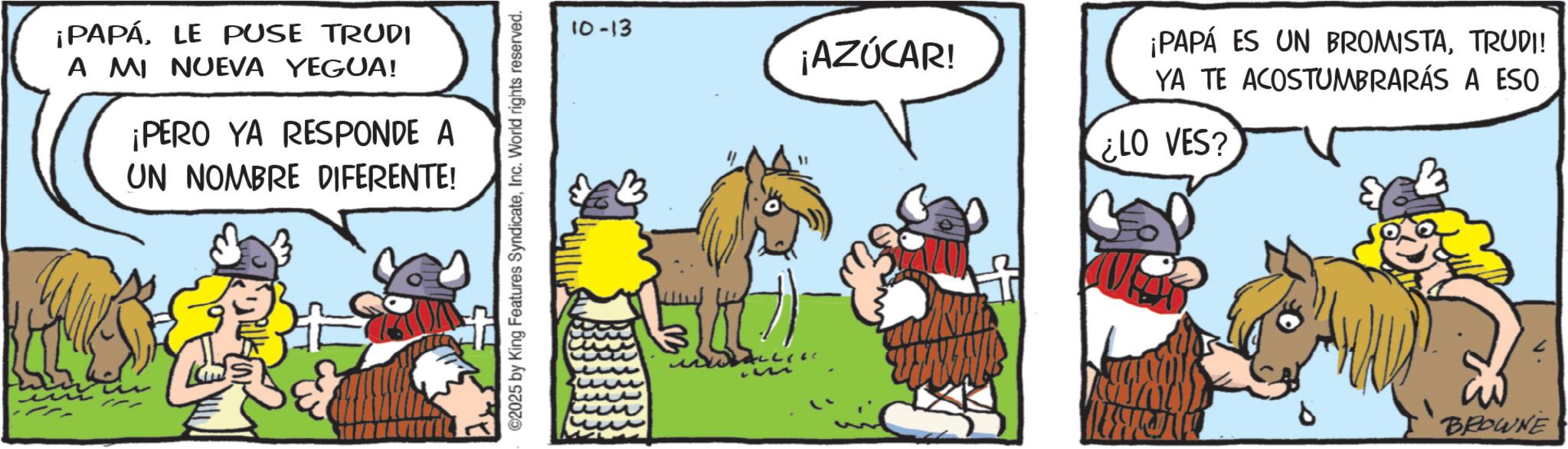 Publication OCR: ¡PAPÁLE PUSE TRUDI A MI NUEVA YEGUA! ¡PERO YA RESPONDE A UN NOMBRE DIFERENTE! ©2025 by King Features SyndicateInc. World rights reserved. 10-13 ¡AZÚCAR! ¡PAPÁ ES UN BROMISTATRUDI! YA TE ACOSTUMBRARÁS A ESO ¿LO VES? BROWNE ¡ PAPÁLE PUSE TRUDI A MI NUEVA YEGUA ! ¡ PERO YA RESPONDE A UN NOMBRE DIFERENTE ! © 2025 by King Features SyndicateInc. World rights reserved . 10-13 ¡ AZÚCAR ! ¡ PAPÁ ES UN BROMISTATRUDI ! YA TE ACOSTUMBRARÁS A ESO ¿ LO VES ? BROWNE