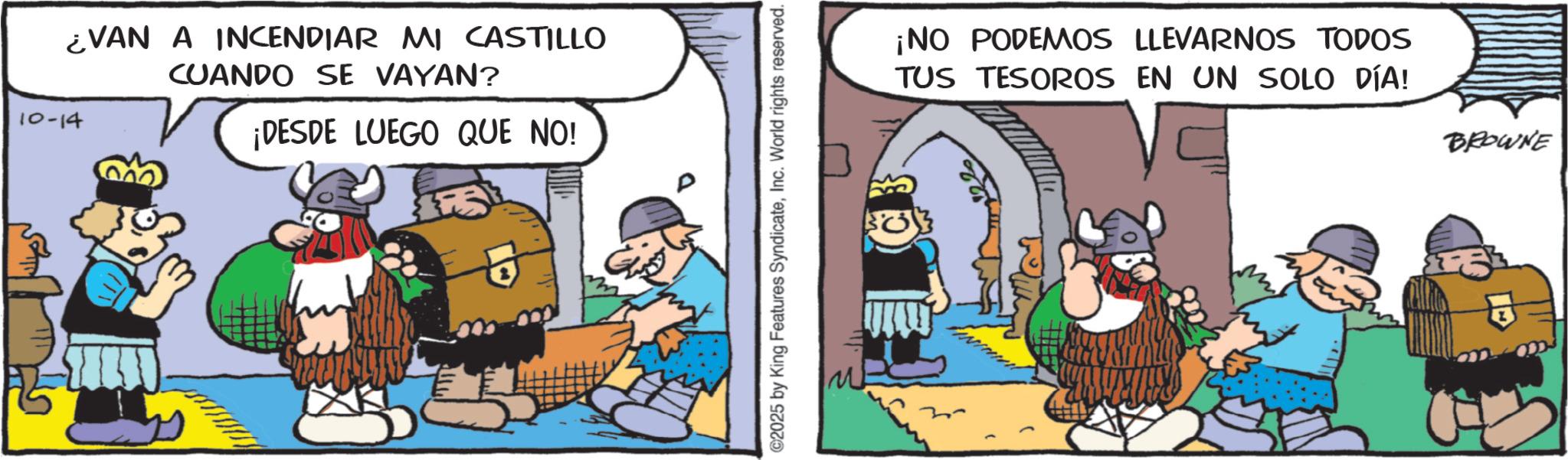 Comic book OCR: EVAN A INCENDIAR MI CASTILLO 10-14 CUANDO SE VAYAN? ¡DESDE LUEGO QUE NO! ©2025 by King Features SyndicateInc. World rights reserved. ¡NO PODEMOS LLEVARNOS TODOS TUS TESOROS EN UN SOLO DÍA! BROWNE EVAN A INCENDIAR MI CASTILLO 10-14 CUANDO SE VAYAN ? ¡ DESDE LUEGO QUE NO ! © 2025 by King Features SyndicateInc. World rights reserved . ¡ NO PODEMOS LLEVARNOS TODOS TUS TESOROS EN UN SOLO DÍA ! BROWNE