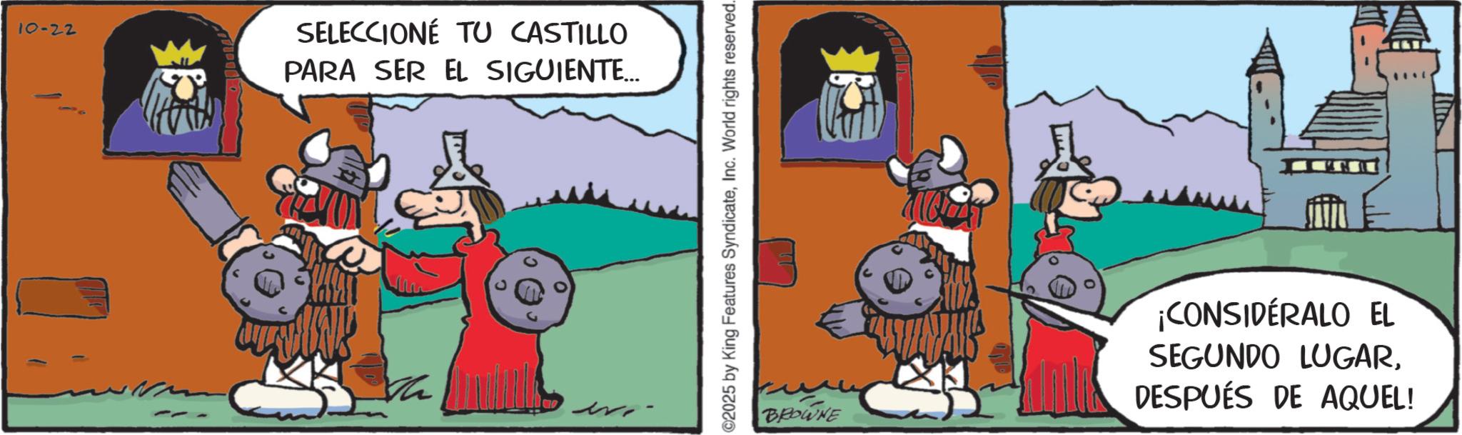 Photo caption OCR: 10-22 C SELECCIONÉ TU CASTILLO PARA SER EL SIGUIENTE... ©2025 by King Features SyndicateInc. World rights reserved. BROWNE ¡CONSIDÉRALO EL SEGUNDO LUGARDESPUÉS DE AQUEL! 10-22 C SELECCIONÉ TU CASTILLO PARA SER EL SIGUIENTE ... © 2025 by King Features SyndicateInc. World rights reserved . BROWNE ¡ CONSIDÉRALO EL SEGUNDO LUGARDESPUÉS DE AQUEL !