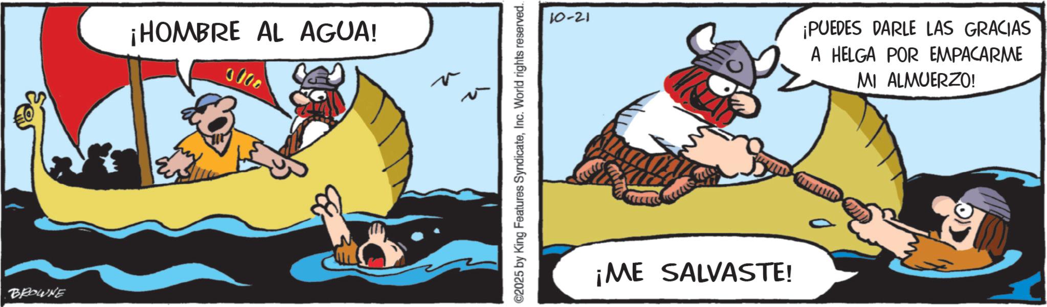 Fictional character OCR: BROWNE ¡HOMBRE AL AGUA! 0000 ©2025 by King Features SyndicateInc. World rights reserved.. 10-21 ¡PUEDES DARLE LAS GRACIAS A HELGA POR EMPACARME MI ALMUERZO! ¡ME SALVASTE! BROWNE ¡ HOMBRE AL AGUA ! 0000 © 2025 by King Features SyndicateInc. World rights reserved .. 10-21 ¡ PUEDES DARLE LAS GRACIAS A HELGA POR EMPACARME MI ALMUERZO ! ¡ ME SALVASTE !