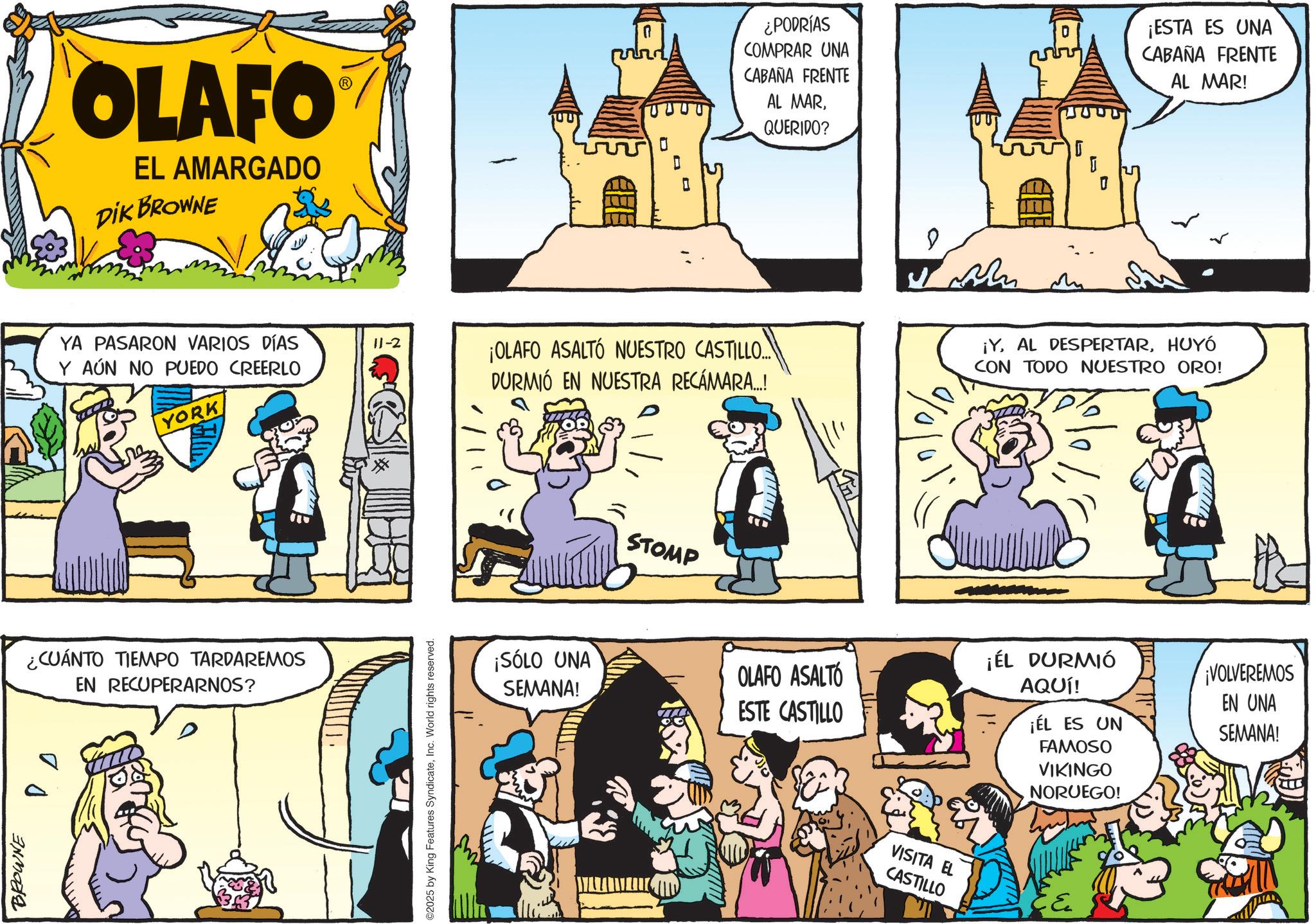 Publication OCR: OLAFO EL AMARGADO DIK BROWNE 0 ¿PODRÍAS COMPRAR UNA CABAÑA FRENTE JUU AL MARQUERIDO? ? YA PASARON VARIOS DÍAS Y AÚN NO PUEDO CREERLO YORK 11-2 ¡OLAFO ASALTÓ NUESTRO CASTILLO... DURMIÓ EN NUESTRA RECÁMARA...! %/0/01 ¿CUÁNTO TIEMPO TARDAREMOS EN RECUPERARNOS? BROWNE D ©2025 by King Features SyndicateInc. World rights reserved. STOMP ¡SÓLO UNA SEMANA! OLAFO ASALTÓ ESTE CASTILLO VISITA EL CASTILLO ??? I ¡ESTA ES UNA CABAÑA FRENTE AL MAR! ¡YHUYÓ CON TODO NUESTRO ORO! ¡ÉL DURMIÓ AQUÍ! ¡ÉL ES UN FAMOSO VIKINGO NORUEGO! ¡VOLVEREMOS EN UNA SEMANA! OLAFO EL AMARGADO DIK BROWNE 0 ¿ PODRÍAS COMPRAR UNA CABAÑA FRENTE JUU AL MARQUERIDO ? ? YA PASARON VARIOS DÍAS Y AÚN NO PUEDO CREERLO YORK 11-2 ¡ OLAFO ASALTÓ NUESTRO CASTILLO ... DURMIÓ EN NUESTRA RECÁMARA ... ! % / 0 / 01 ¿ CUÁNTO TIEMPO TARDAREMOS EN RECUPERARNOS ? BROWNE D © 2025 by King Features SyndicateInc. World rights reserved . STOMP ¡ SÓLO UNA SEMANA ! OLAFO ASALTÓ ESTE CASTILLO VISITA EL CASTILLO ??? I ¡ ESTA ES UNA CABAÑA FRENTE AL MAR ! ¡ YAL DESPERTARHUYÓ CON TODO NUESTRO ORO ! ¡ ÉL DURMIÓ AQUÍ ! ¡ ÉL ES UN FAMOSO VIKINGO NORUEGO ! ¡ VOLVEREMOS EN UNA SEMANA !