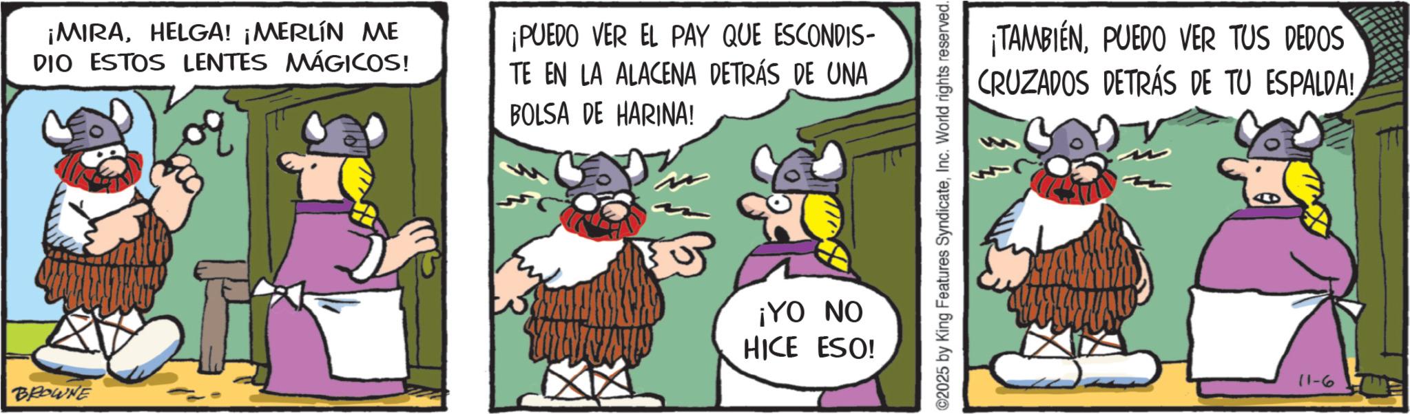 Comic book OCR: BROWNE ¡MIRAHELGA! ¡MERLÍN ME DIO ESTOS LENTES MÁGICOS! ¡PUEDO VER EL PAY QUE ESCONDIS- TE EN LA ALACENA DETRÁS DE UNA BOLSA DE HARINA! ¡YO NO HICE ESO! 2025 by King Features SyndicateInc. World rights reserved. ¡TAMBIÉNPUEDO VER TUS DEDOS CRUZADOS DETRÁS DE TU ESPALDA! 11-63 BROWNE ¡ MIRAHELGA ! ¡ MERLÍN ME DIO ESTOS LENTES MÁGICOS ! ¡ PUEDO VER EL PAY QUE ESCONDIS- TE EN LA ALACENA DETRÁS DE UNA BOLSA DE HARINA ! ¡ YO NO HICE ESO ! 2025 by King Features SyndicateInc. World rights reserved . ¡ TAMBIÉNPUEDO VER TUS DEDOS CRUZADOS DETRÁS DE TU ESPALDA ! 11-63