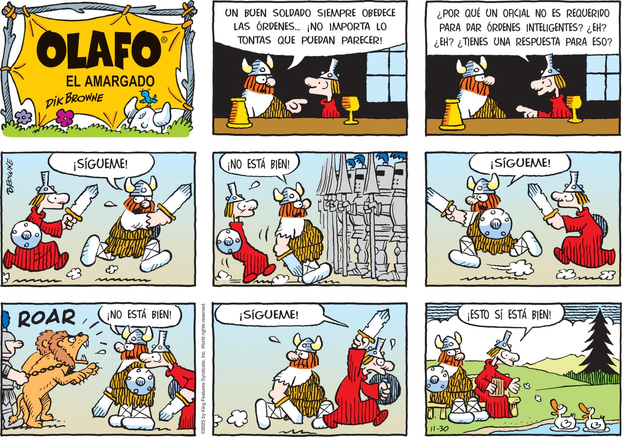 Publication OCR: BROWNE OLAFO EL AMARGADO DIK BROWNE UN BUEN SOLDADO SIEMPRE OBEDECE LAS ÓRDENES... ¡NO IMPORTA LO TONTAS QUE PUEDAN PARECER! ¿POR QUÉ UN OFICIAL NO ES REQUERIDO PARA DAR ÓRDENES INTELIGENTES? ¿EH? ¿EH? ¿TIENES UNA RESPUESTA PARA ESO? ¡SÍGUEME! ¡NO ESTÁ BIEN! ¡SÍGUEME! ROAR ¡NO ESTÁ BIEN! ©2025 by King Features SyndicateInc. World rights reserved. ¡SÍGUEME! ¡ESTO SI ESTÁ BIEN! 11-30 Eme BROWNE OLAFO EL AMARGADO DIK BROWNE UN BUEN SOLDADO SIEMPRE OBEDECE LAS ÓRDENES ... ¡ NO IMPORTA LO TONTAS QUE PUEDAN PARECER ! ¿ POR QUÉ UN OFICIAL NO ES REQUERIDO PARA DAR ÓRDENES INTELIGENTES ? ¿ EH ? ¿ EH ? ¿ TIENES UNA RESPUESTA PARA ESO ? ¡ SÍGUEME ! ¡ NO ESTÁ BIEN ! ¡ SÍGUEME ! ROAR ¡ NO ESTÁ BIEN ! © 2025 by King Features SyndicateInc. World rights reserved . ¡ SÍGUEME ! ¡ ESTO SI ESTÁ BIEN ! 11-30 Eme