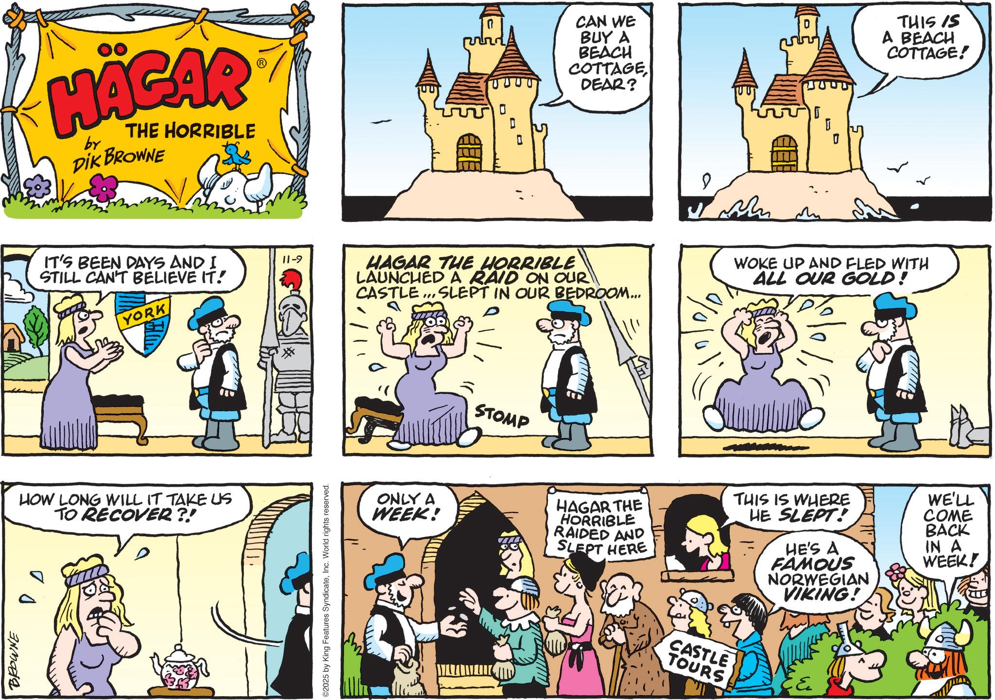 Animated cartoon OCR: HAGAR by THE HORRIBLE DIK BROWNE IT'S BEEN DAYS AND I STILL CAN'T BELIEVE IT! 11-9 YORK HOW LONG WILL IT TAKE US TO RECOVER?! BROWNE D CAN WE BUY A BEACH COTTAGEDEAR? D HAGAR THE HORRIBLE LAUNCHED A RAID ON OUR CASTLE... SLEPT IN OUR BEDROOM... ©2025 by King Features SyndicateInc. World rights reserved. STOMP D % 1 1 THIS IS A BEACH COTTAGE! WOKE UP AND FLED WITH ALL OUR GOLD! ONLY A WEEK! HAGAR THE HORRIBLE RAIDED AND SLEPT HERE THIS IS WHERE HE SLEPT! HE'S A FAMOUS NORWEGIAN VIKING! CASTLE TOURS ? WE'LL COME BACK IN A WEEK! HAGAR by THE HORRIBLE DIK BROWNE IT'S BEEN DAYS AND I STILL CAN'T BELIEVE IT ! 11-9 YORK HOW LONG WILL IT TAKE US TO RECOVER ?! BROWNE D CAN WE BUY A BEACH COTTAGEDEAR ? D HAGAR THE HORRIBLE LAUNCHED A RAID ON OUR CASTLE ... SLEPT IN OUR BEDROOM ... © 2025 by King Features SyndicateInc. World rights reserved . STOMP D % 1 1 THIS IS A BEACH COTTAGE ! WOKE UP AND FLED WITH ALL OUR GOLD ! ONLY A WEEK ! HAGAR THE HORRIBLE RAIDED AND SLEPT HERE THIS IS WHERE HE SLEPT ! HE'S A FAMOUS NORWEGIAN VIKING ! CASTLE TOURS ? WE'LL COME BACK IN A WEEK !