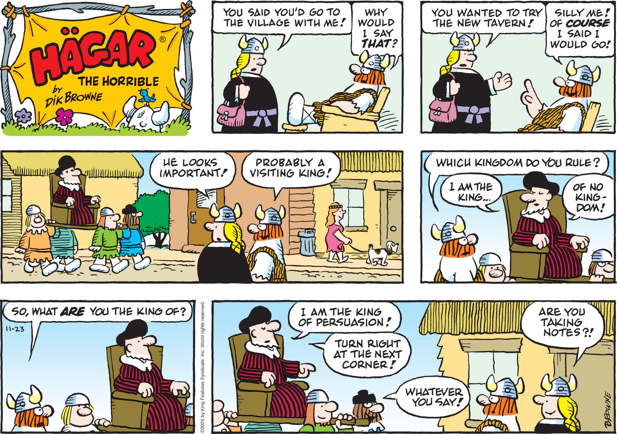 Comic book OCR: HÄGAR by THE HORRIBLE DIK BROWNE YOU SAID YOU'D GO TO THE VILLAGE WITH ME! I SAY THAT? WHY WOULD YOU WANTED TO TRY THE NEW TAVERN! SILLY ME! OF COURSE I SAID I WOULD GO! HE LOOKS IMPORTANT. PROBABLY A VISITING KING! ar WHICH KINGDOM DO YOU RULE? I AM THE KING... OF NO KING- DOM! SOWHAT ARE YOU THE KING OF? 11-23 2025 by King Features SyndicateInc. World rights reserved. I AM THE KING OF PERSUASION! TURN RIGHT AT THE NEXT CORNER! WHATEVER YOU SAY! ARE YOU TAKING NOTES?! BROWNE HÄGAR by THE HORRIBLE DIK BROWNE YOU SAID YOU'D GO TO THE VILLAGE WITH ME ! I SAY THAT ? WHY WOULD YOU WANTED TO TRY THE NEW TAVERN ! SILLY ME ! OF COURSE I SAID I WOULD GO ! HE LOOKS IMPORTANT . PROBABLY A VISITING KING ! ar WHICH KINGDOM DO YOU RULE ? I AM THE KING ... OF NO KING- DOM ! SOWHAT ARE YOU THE KING OF ? 11-23 2025 by King Features SyndicateInc. World rights reserved . I AM THE KING OF PERSUASION ! TURN RIGHT AT THE NEXT CORNER ! WHATEVER YOU SAY ! ARE YOU TAKING NOTES ?! BROWNE