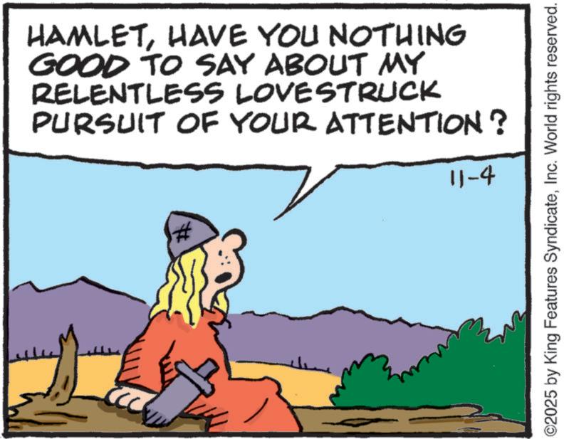 Animated cartoon OCR: HAMLETHAVE YOU NOTHING GOOD TO SAY ABOUT MY RELENTLESS LOVESTRUCK PURSUIT OF YOUR ATTENTION? 11-4 # ©2025 by King Features SyndicateInc. World rights reserved. HAMLETHAVE YOU NOTHING GOOD TO SAY ABOUT MY RELENTLESS LOVESTRUCK PURSUIT OF YOUR ATTENTION ? 11-4 # © 2025 by King Features SyndicateInc. World rights reserved .