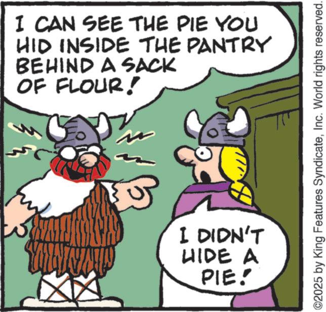 Animated cartoon OCR: I CAN SEE THE PIE YOU HID INSIDE THE PANTRY BEHIND A SACK OF FLOUR! I DIDN'T HIDE A PIE! ©2025 by King Features SyndicateInc. World rights reserved. I CAN SEE THE PIE YOU HID INSIDE THE PANTRY BEHIND A SACK OF FLOUR ! I DIDN'T HIDE A PIE ! © 2025 by King Features SyndicateInc. World rights reserved .