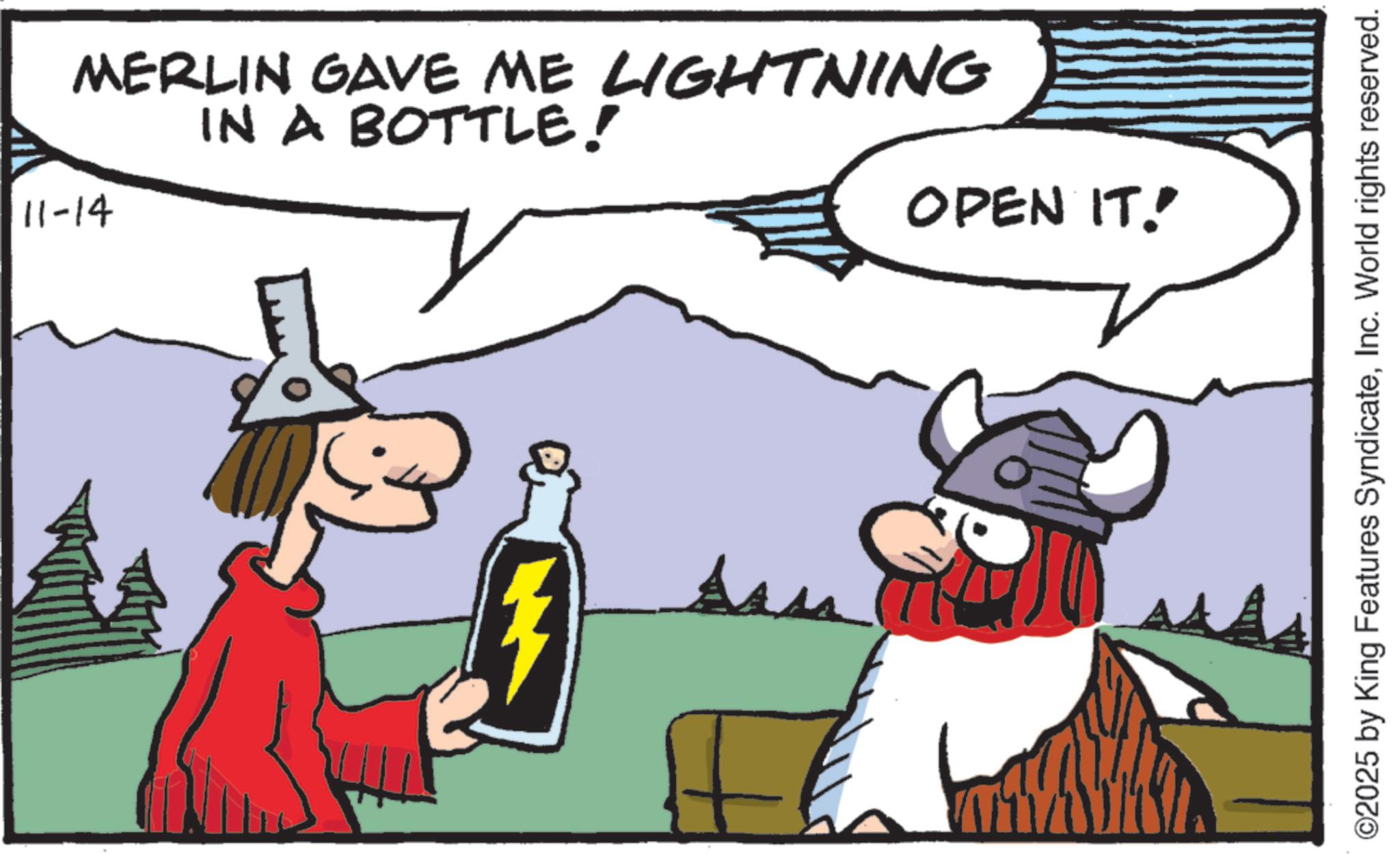 Moustache OCR: MERLIN GAVE ME LIGHTNING IN A BOTTLE! 11-14 OPEN IT! ©2025 by King Features SyndicateInc. World rights reserved. MERLIN GAVE ME LIGHTNING IN A BOTTLE ! 11-14 OPEN IT ! © 2025 by King Features SyndicateInc. World rights reserved .
