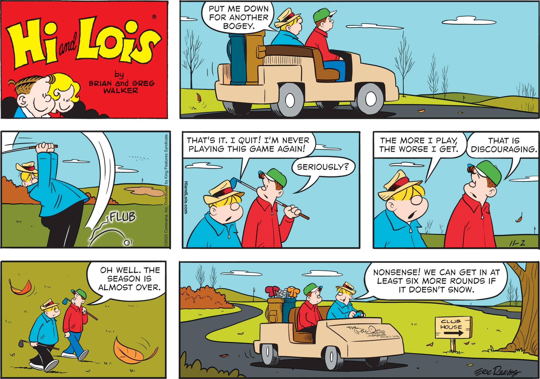 Kit car OCR: Hi Lois by BRIAN and GREG WALKER PUT ME DOWN FOR ANOTHER BOGEY. In m n. FLUB ©2025 ComicanaInc. Distributed by King Features Syndicate. OH WELL. THE SEASON IS ALMOST OVER. In In /1 THAT'S IT. I QUIT! I'M NEVER PLAYING THIS GAME AGAIN! HiandLois.com THE MORE I PLAYTHE WORSE I GET. SERIOUSLY? ???? ? THAT IS DISCOURAGING. NONSENSE! WE CAN GET IN AT LEAST SIX MORE ROUNDS IF IT DOESN'T SNOW. FRENCH LICK Im ?? CLUB HOUSE m ? 11-2 ERIC REAVES Hi Lois by BRIAN and GREG WALKER PUT ME DOWN FOR ANOTHER BOGEY . In m n . FLUB © 2025 ComicanaInc. Distributed by King Features Syndicate . OH WELL . THE SEASON IS ALMOST OVER . In In / 1 THAT'S IT . I QUIT ! I'M NEVER PLAYING THIS GAME AGAIN ! HiandLois.com THE MORE I PLAYTHE WORSE I GET . SERIOUSLY ? ???? ? THAT IS DISCOURAGING . NONSENSE ! WE CAN GET IN AT LEAST SIX MORE ROUNDS IF IT DOESN'T SNOW . FRENCH LICK Im ?? CLUB HOUSE m ? 11-2 ERIC REAVES