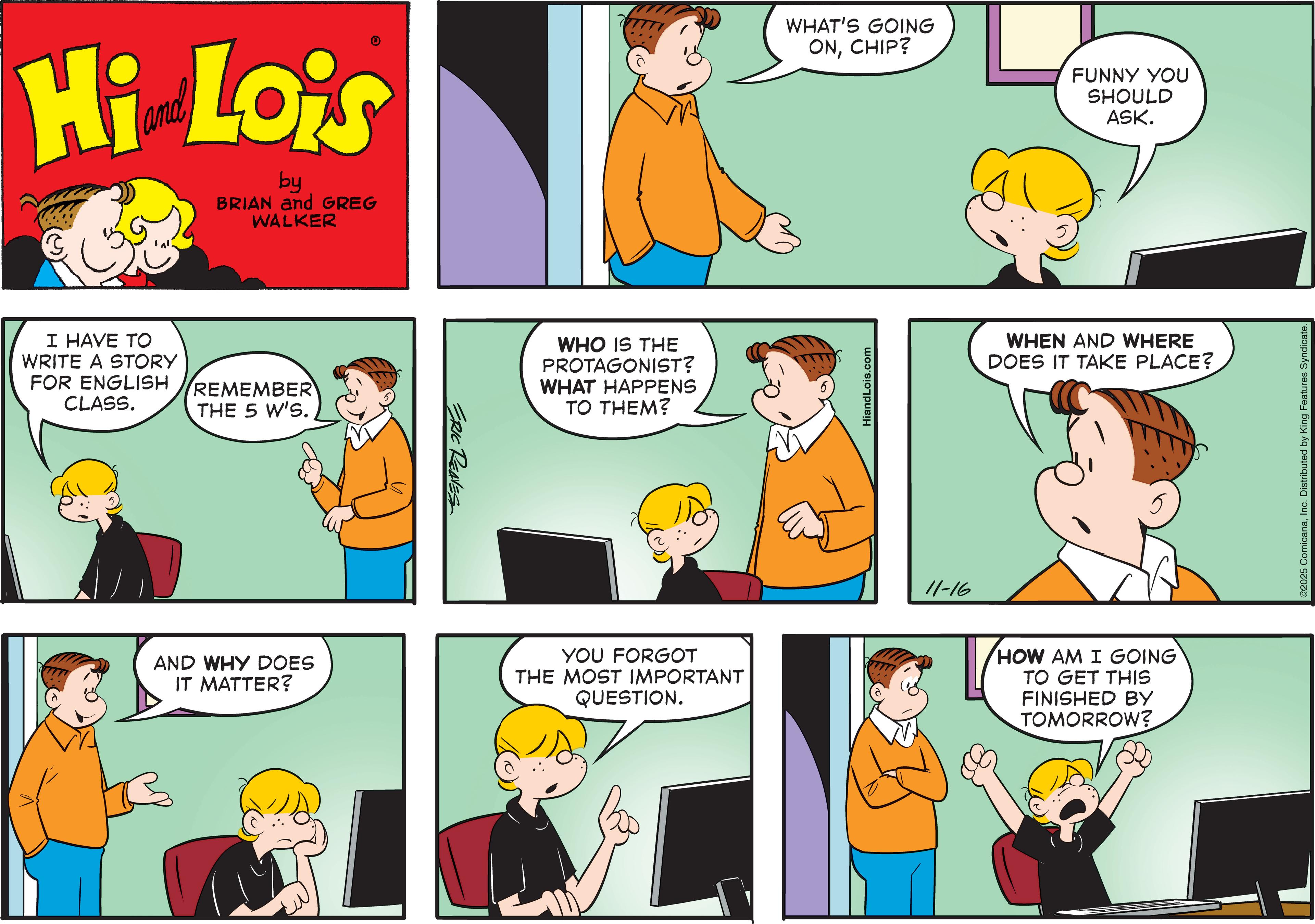 Fiction OCR: Hi Lois by BRIAN and GREG WALKER I HAVE TO WRITE A STORY FOR ENGLISH CLASS. REMEMBER THE 5 W'S. ERIC REAVES WHO IS THE PROTAGONIST? WHAT HAPPENS TO THEM? AND WHY DOES IT MATTER? YOU FORGOT THE MOST IMPORTANT QUESTION. WHAT'S GOING ONCHIP? FUNNY YOU SHOULD ASK. HiandLois.com 11-16 WHEN AND WHERE DOES IT TAKE PLACE? HOW AM I GOING TO GET THIS FINISHED BY TOMORROW? 2025 ComicanaInc. Distributed by King Features Syndicate. Hi Lois by BRIAN and GREG WALKER I HAVE TO WRITE A STORY FOR ENGLISH CLASS . REMEMBER THE 5 W'S . ERIC REAVES WHO IS THE PROTAGONIST ? WHAT HAPPENS TO THEM ? AND WHY DOES IT MATTER ? YOU FORGOT THE MOST IMPORTANT QUESTION . WHAT'S GOING ONCHIP ? FUNNY YOU SHOULD ASK . HiandLois.com 11-16 WHEN AND WHERE DOES IT TAKE PLACE ? HOW AM I GOING TO GET THIS FINISHED BY TOMORROW ? 2025 ComicanaInc. Distributed by King Features Syndicate .
