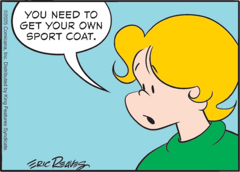 Pleased OCR: YOU NEED TO GET YOUR OWN SPORT COAT. ©2025 ComicanaInc. Distributed by King Features Syndicate. ERIC REAVES YOU NEED TO GET YOUR OWN SPORT COAT . © 2025 ComicanaInc. Distributed by King Features Syndicate . ERIC REAVES