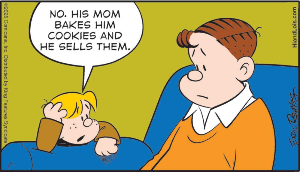 Animated cartoon OCR: ©2025 ComicanaInc. Distributed by King Features Syndicate. NO. HIS MOM BAKES HIM COOKIES AND HE SELLS THEM. 5 ERIC REAVES HiandLois.com © 2025 ComicanaInc. Distributed by King Features Syndicate . NO . HIS MOM BAKES HIM COOKIES AND HE SELLS THEM . 5 ERIC REAVES HiandLois.com