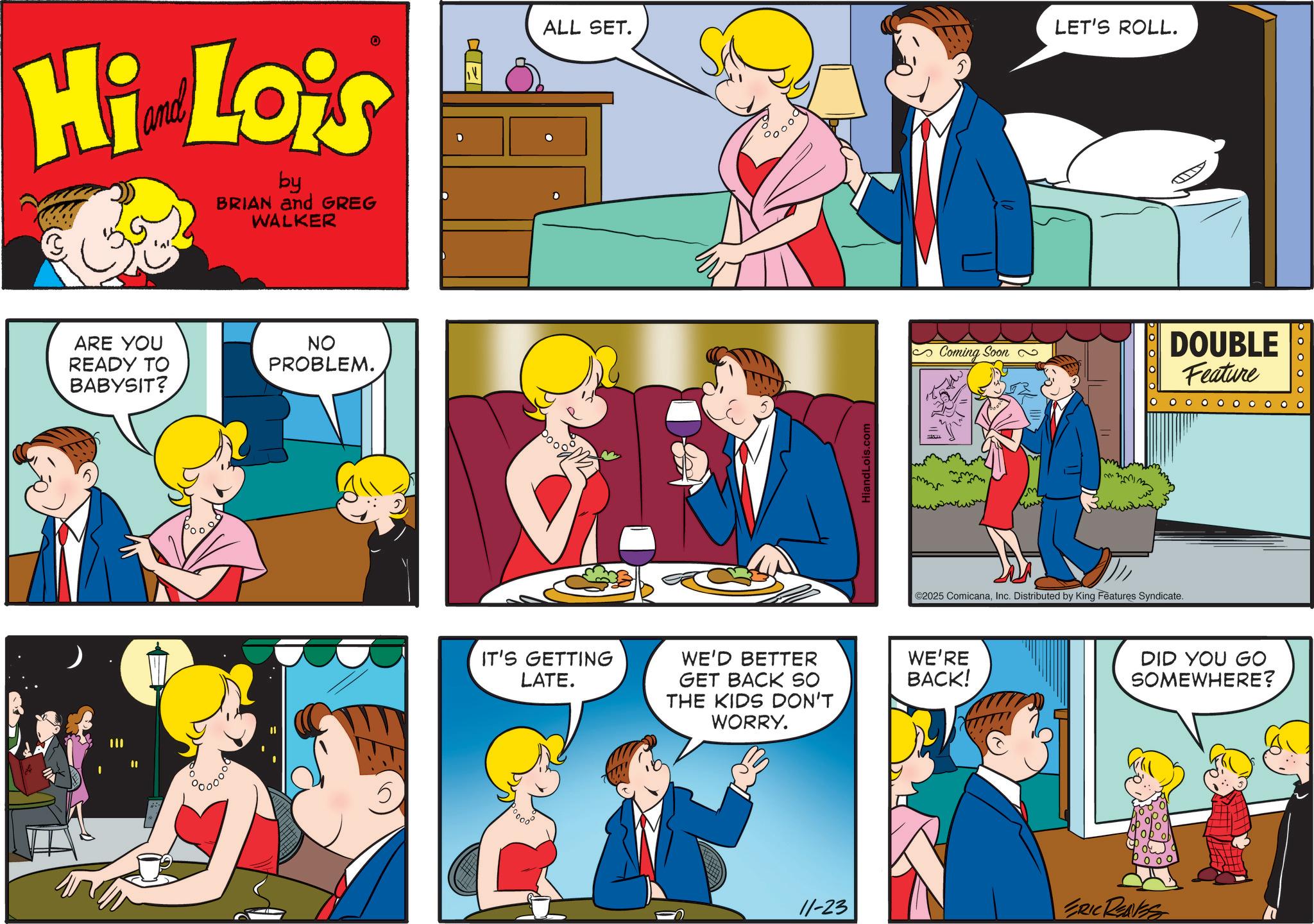Conversation OCR: Hi Lois by BRIAN and GREG WALKER ARE YOU READY TO BABYSIT? NO PROBLEM. ALL SET. IT'S GETTING LATE. WE'D BETTER GET BACK SO THE KIDS DON'T WORRY. HiandLois.com LET'S ROLL. Coming Soon DOUBLE Feature m ©2025 ComicanaInc. Distributed by King Features Syndicate. WE'RE BACK! DID YOU GO SOMEWHERE? 000 11-23 ERIC REASS booooo Hi Lois by BRIAN and GREG WALKER ARE YOU READY TO BABYSIT ? NO PROBLEM . ALL SET . IT'S GETTING LATE . WE'D BETTER GET BACK SO THE KIDS DON'T WORRY . HiandLois.com LET'S ROLL . Coming Soon DOUBLE Feature m © 2025 ComicanaInc. Distributed by King Features Syndicate . WE'RE BACK ! DID YOU GO SOMEWHERE ? 000 11-23 ERIC REASS booooo