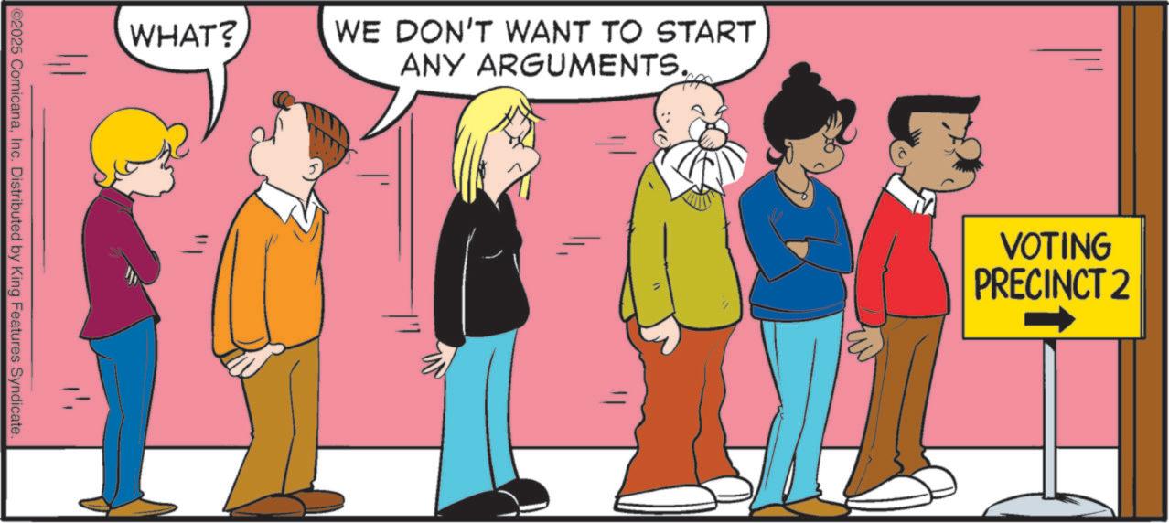Animated cartoon OCR: WHAT? ©2025 ComicanaInc. Distributed by King Features Syndicate. WE DON'T WANT TO START ANY ARGUMENTS. VOTING PRECINCT 2 WHAT ? © 2025 ComicanaInc. Distributed by King Features Syndicate . WE DON'T WANT TO START ANY ARGUMENTS . VOTING PRECINCT 2