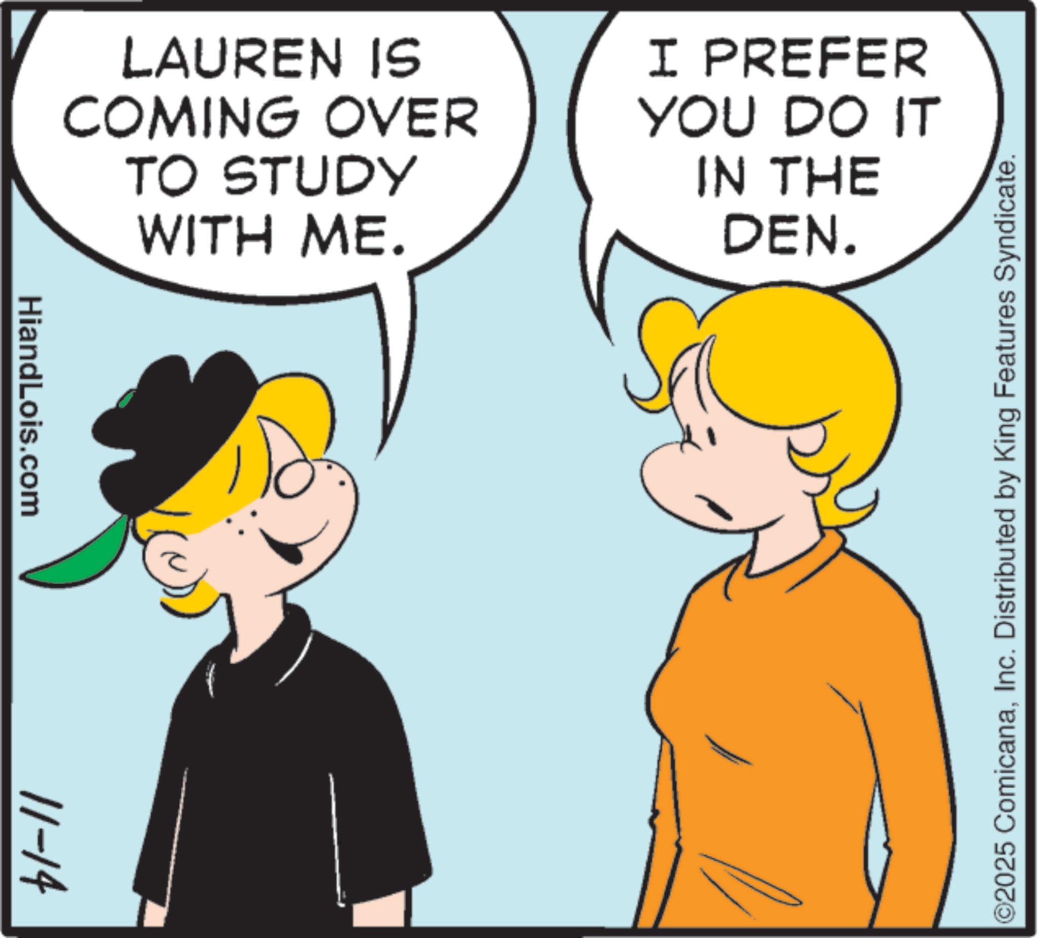 Animation OCR: HiandLois.com 11-14 LAUREN IS COMING OVER TO STUDY WITH ME. I PREFER YOU DO IT IN THE DEN. ©2025 ComicanaInc. Distributed by King Features Syndicate. HiandLois.com 11-14 LAUREN IS COMING OVER TO STUDY WITH ME . I PREFER YOU DO IT IN THE DEN . © 2025 ComicanaInc. Distributed by King Features Syndicate .