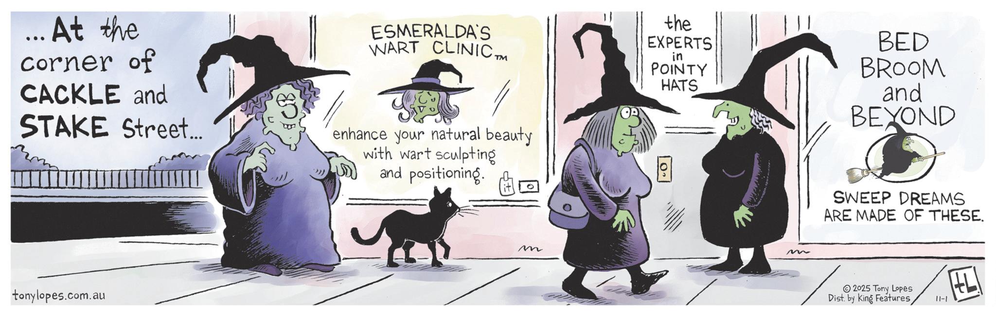 Photo caption OCR: ... At the corner of CACKLE and STAKE Street... ESMERALDA'S WART CLINIC™M enhance your natural beauty with wart sculpting and positioning. tonylopes.com.au m the EXPERTS in POINTY HATS BED BROOM and BEYOND 10.1 m SWEEP DREAMS ARE MADE OF THESE. 2025 Tony Lopes Dist. by King Features 11-1 ... At the corner of CACKLE and STAKE Street ... ESMERALDA'S WART CLINIC ™ M enhance your natural beauty with wart sculpting and positioning . tonylopes.com.au m the EXPERTS in POINTY HATS BED BROOM and BEYOND 10.1 m SWEEP DREAMS ARE MADE OF THESE . 2025 Tony Lopes Dist . by King Features 11-1