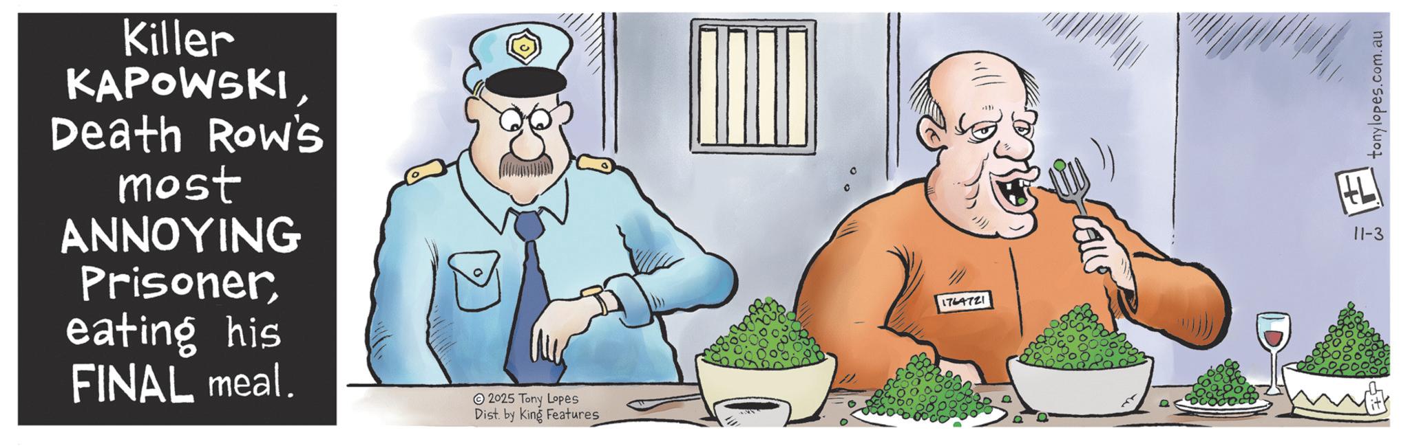 Animation OCR: Killer KAPOWSKIDeath Row's most ANNOYING Prisonereating his FINAL meal. 2025 Tony Lopes Dist. by King Features 1764721 Calls 11-3 ? tonylopes.com.au Killer KAPOWSKIDeath Row's most ANNOYING Prisonereating his FINAL meal . 2025 Tony Lopes Dist . by King Features 1764721 Calls 11-3 ? tonylopes.com.au