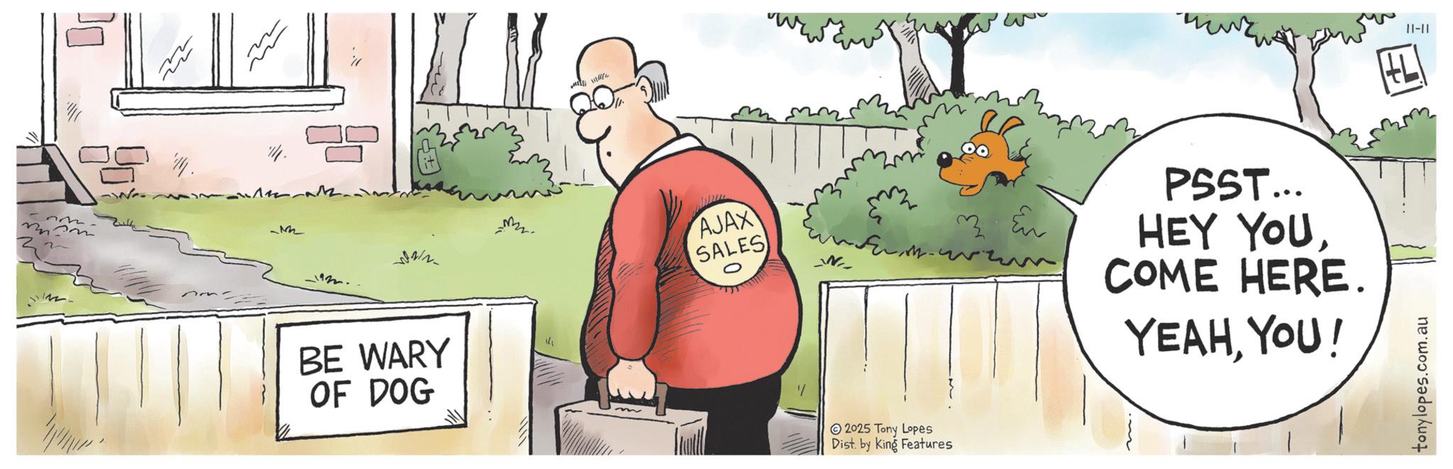 Animated cartoon OCR: -M OF DOG 12. BE WARY AJAX SALES __NI_ 33 Eu PSST... HEY YOUCOME HERE. YEAHYOU! 2025 Tony Lopes Dist. by King Features tonylopes.com.au 11-11 -M OF DOG 12 . BE WARY AJAX SALES __NI_ 33 Eu PSST ... HEY YOUCOME HERE . YEAHYOU ! 2025 Tony Lopes Dist . by King Features tonylopes.com.au 11-11
