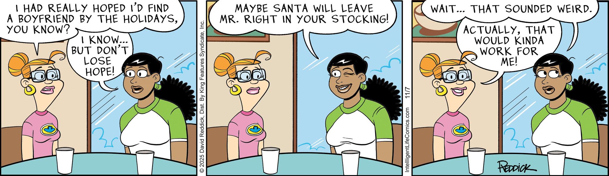 Fiction OCR: I HAD REALLY HOPED I'D FIND A BOYFRIEND BY THE HOLIDAYSYOU KNOW? I KNOW... BUT DON'T LOSE HOPE! © 2025 David ReddickInc. MAYBE SANTA WILL LEAVE MR. RIGHT IN YOUR STOCKING! WAIT... THAT SOUNDED WEIRD. ACTUALLYTHAT WOULD KINDA WORK FOR ME! IntellligentLifeComics.com 11/7 REDDICK I HAD REALLY HOPED I'D FIND A BOYFRIEND BY THE HOLIDAYSYOU KNOW ? I KNOW ... BUT DON'T LOSE HOPE ! © 2025 David ReddickDist . By King Features SyndicateInc. MAYBE SANTA WILL LEAVE MR . RIGHT IN YOUR STOCKING ! WAIT ... THAT SOUNDED WEIRD . ACTUALLYTHAT WOULD KINDA WORK FOR ME ! IntellligentLifeComics.com 11/7 REDDICK