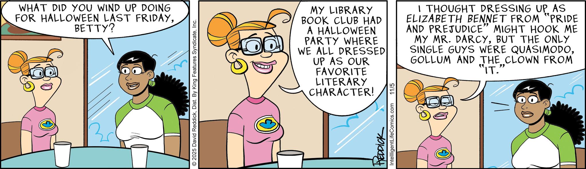 Comics OCR: WHAT DID YOU WIND UP DOING FOR HALLOWEEN LAST FRIDAYBETTY? © 2025 David ReddickInc. MY LIBRARY BOOK CLUB HAD A HALLOWEEN PARTY WHERE WE ALL DRESSED UP AS OUR FAVORITE LITERARY CHARACTER! I THOUGHT DRESSING UP AS ELIZABETH BENNET FROM "PRIDE AND PREJUDICE” MIGHT HOOK ME MY MR. DARCYBUT THE ONLY SINGLE GUYS WERE QUASIMODOGOLLUM AND THE CLOWN FROM "IT." REDDICK IntellligentLifeComics.com 11/5 WHAT DID YOU WIND UP DOING FOR HALLOWEEN LAST FRIDAYBETTY ? © 2025 David ReddickDist . By King Features SyndicateInc. MY LIBRARY BOOK CLUB HAD A HALLOWEEN PARTY WHERE WE ALL DRESSED UP AS OUR FAVORITE LITERARY CHARACTER ! I THOUGHT DRESSING UP AS ELIZABETH BENNET FROM " PRIDE AND PREJUDICE ” MIGHT HOOK ME MY MR . DARCYBUT THE ONLY SINGLE GUYS WERE QUASIMODOGOLLUM AND THE CLOWN FROM " IT . " REDDICK IntellligentLifeComics.com 11/5