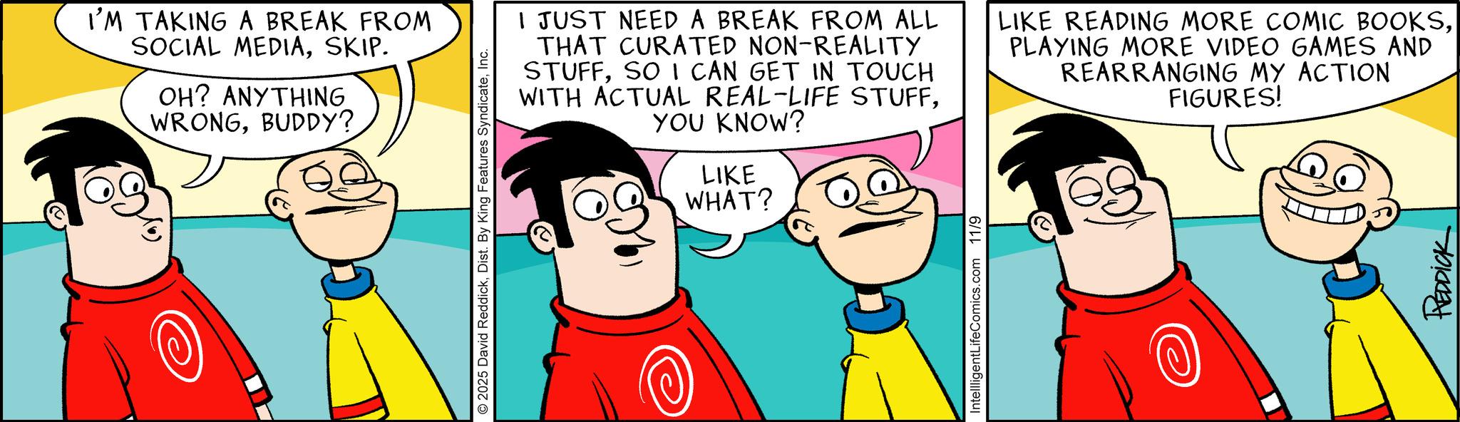 Pleased OCR: I'M TAKING A BREAK FROM SOCIAL MEDIASKIP. OH? ANYTHING WRONGBUDDY? © 2025 David ReddickInc. WHAT? I JUST NEED A BREAK FROM ALL THAT CURATED NON-REALITY STUFFSO I CAN GET IN TOUCH WITH ACTUAL REAL-LIFE STUFFYOU KNOW? LIKE LIKE READING MORE COMIC BOOKSPLAYING MORE VIDEO GAMES AND REARRANGING MY ACTION FIGURES! IntellligentLifeComics.com 11/9 REDDICK I'M TAKING A BREAK FROM SOCIAL MEDIASKIP . OH ? ANYTHING WRONGBUDDY ? © 2025 David ReddickDist . By King Features SyndicateInc. WHAT ? I JUST NEED A BREAK FROM ALL THAT CURATED NON - REALITY STUFFSO I CAN GET IN TOUCH WITH ACTUAL REAL - LIFE STUFFYOU KNOW ? LIKE LIKE READING MORE COMIC BOOKSPLAYING MORE VIDEO GAMES AND REARRANGING MY ACTION FIGURES ! IntellligentLifeComics.com 11/9 REDDICK