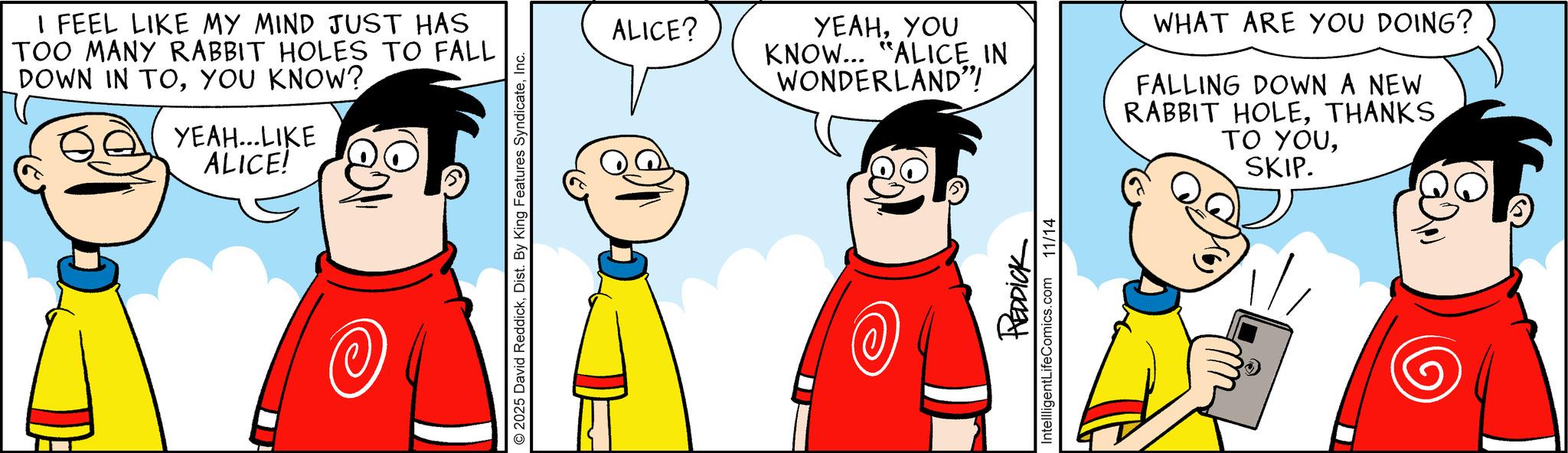 Pleased OCR: I FEEL LIKE MY MIND JUST HAS TOO MANY RABBIT HOLES TO FALL DOWN IN TOYOU KNOW? YEAH...LIKE ALICE! 2025 David ReddickInc. ALICE? YEAHYOU KNOW... "ALICE IN WONDERLAND"! WHAT ARE YOU DOING? FALLING DOWN A NEW RABBIT HOLESKIP. REDDICK IntellligentLifeComics.com 11/14 I FEEL LIKE MY MIND JUST HAS TOO MANY RABBIT HOLES TO FALL DOWN IN TOYOU KNOW ? YEAH ... LIKE ALICE ! 2025 David ReddickDist . By King Features SyndicateInc. ALICE ? YEAHYOU KNOW ... " ALICE IN WONDERLAND " ! WHAT ARE YOU DOING ? FALLING DOWN A NEW RABBIT HOLETO YOUSKIP . REDDICK IntellligentLifeComics.com 11/14
