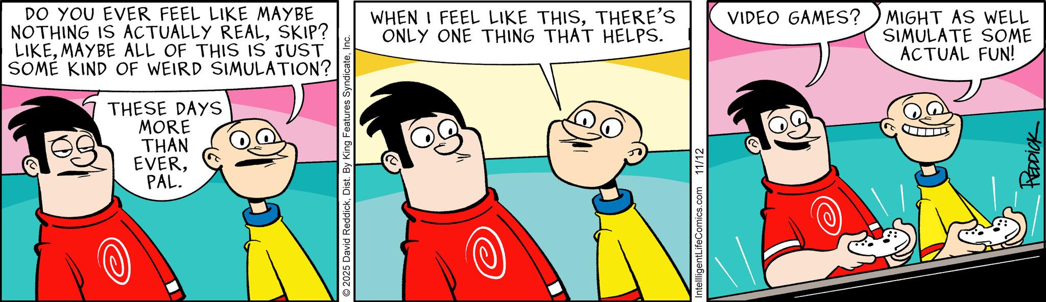 Comic book OCR: DO YOU EVER FEEL LIKE MAYBE NOTHING IS ACTUALLY REALSKIP? LIKEMAYBE ALL OF THIS IS JUST SOME KIND OF WEIRD SIMULATION? THESE DAYS MORE THAN EVERPAL. © 2025 David ReddickInc. WHEN I FEEL LIKE THISTHERE'S ONLY ONE THING THAT HELPS. IntellligentLifeComics.com 11/12 VIDEO GAMES? MIGHT AS WELL SIMULATE SOME ACTUAL FUN! HEDDICK DO YOU EVER FEEL LIKE MAYBE NOTHING IS ACTUALLY REALSKIP ? LIKEMAYBE ALL OF THIS IS JUST SOME KIND OF WEIRD SIMULATION ? THESE DAYS MORE THAN EVERPAL . © 2025 David ReddickDist . By King Features SyndicateInc. WHEN I FEEL LIKE THISTHERE'S ONLY ONE THING THAT HELPS . IntellligentLifeComics.com 11/12 VIDEO GAMES ? MIGHT AS WELL SIMULATE SOME ACTUAL FUN ! HEDDICK