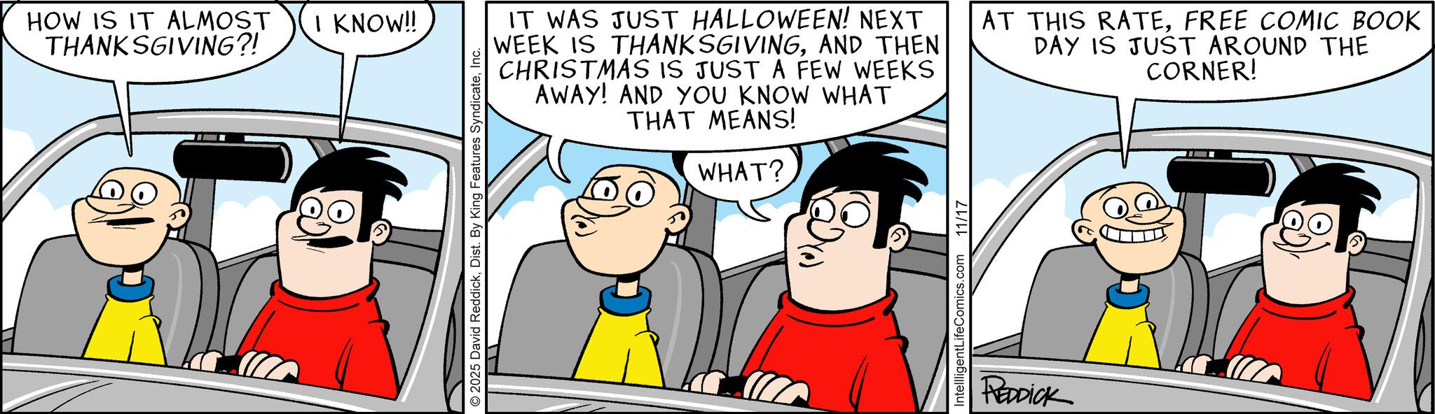 Comic book OCR: HOW IS IT ALMOST THANKSGIVING?! I KNOW!! © 2025 David ReddickInc. IT WAS JUST HALLOWEEN! NEXT WEEK IS THANKSGIVINGAND THEN CHRISTMAS IS JUST A FEW WEEKS AWAY! AND YOU KNOW WHAT THAT MEANS! WHAT? AT THIS RATEFREE COMIC BOOK DAY IS JUST AROUND THE CORNER! IntellligentLifeComics.com 11/17 REDDICK HOW IS IT ALMOST THANKSGIVING ?! I KNOW !! © 2025 David ReddickDist . By King Features SyndicateInc. IT WAS JUST HALLOWEEN ! NEXT WEEK IS THANKSGIVINGAND THEN CHRISTMAS IS JUST A FEW WEEKS AWAY ! AND YOU KNOW WHAT THAT MEANS ! WHAT ? AT THIS RATEFREE COMIC BOOK DAY IS JUST AROUND THE CORNER ! IntellligentLifeComics.com 11/17 REDDICK