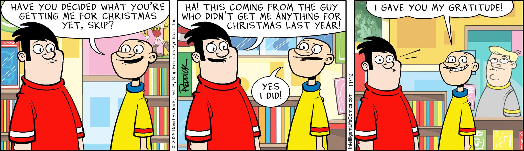 Graphics OCR: HAVE YOU DECIDED WHAT YOU'RE GETTING ME FOR CHRISTMAS YETSKIP? HA! THIS COMING FROM THE GUY WHO DIDN'T GET ME ANYTHING FOR CHRISTMAS LAST YEAR! © 2025 David ReddickInc. REDDICK YES I DID! IntellligentLifeComics.com 11/19 I GAVE YOU MY GRATITUDE! HAVE YOU DECIDED WHAT YOU'RE GETTING ME FOR CHRISTMAS YETSKIP ? HA ! THIS COMING FROM THE GUY WHO DIDN'T GET ME ANYTHING FOR CHRISTMAS LAST YEAR ! © 2025 David ReddickDist . By King Features SyndicateInc. REDDICK YES I DID ! IntellligentLifeComics.com 11/19 I GAVE YOU MY GRATITUDE !