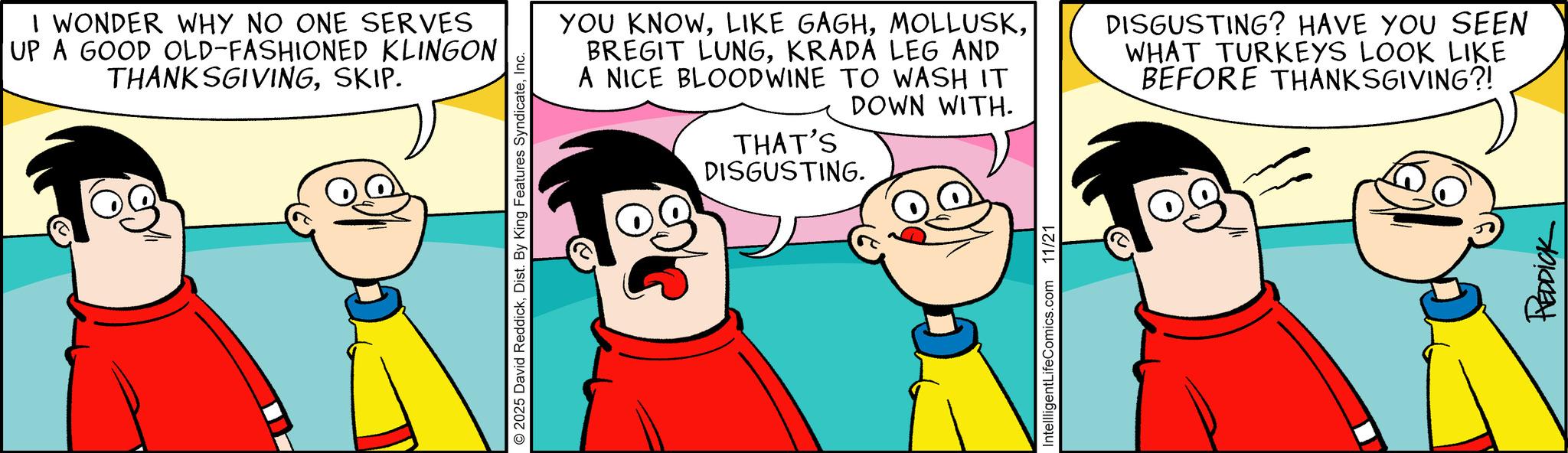 Conversation OCR: I WONDER WHY NO ONE SERVES UP A GOOD OLD-FASHIONED KLINGON THANKSGIVINGSKIP. © 2025 David ReddickInc. YOU KNOWKRADA LEG AND A NICE BLOODWINE TO WASH IT DOWN WITH. THAT'S DISGUSTING. DISGUSTING? HAVE YOU SEEN WHAT TURKEYS LOOK LIKE BEFORE THANKSGIVING?! IntellligentLifeComics.com 11/21 REDDICK I WONDER WHY NO ONE SERVES UP A GOOD OLD - FASHIONED KLINGON THANKSGIVINGSKIP . © 2025 David ReddickDist . By King Features SyndicateInc. YOU KNOWLIKE GAGHBREGIT LUNGKRADA LEG AND A NICE BLOODWINE TO WASH IT DOWN WITH . THAT'S DISGUSTING . DISGUSTING ? HAVE YOU SEEN WHAT TURKEYS LOOK LIKE BEFORE THANKSGIVING ?! IntellligentLifeComics.com 11/21 REDDICK