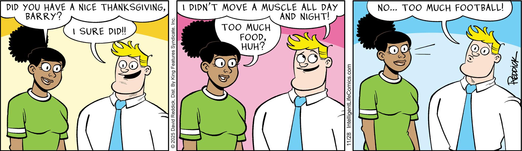 Animated cartoon OCR: DID YOU HAVE A NICE THANKSGIVINGBARRY? I SURE DID!! 2025 David ReddickInc. I DIDN'T MOVE A MUSCLE ALL DAY TOO MUCH FOODAND NIGHT! HUH? 11/28 IntelligentLifeComics.com NO... TOO MUCH FOOTBALL! REDDICK DID YOU HAVE A NICE THANKSGIVINGBARRY ? I SURE DID !! 2025 David ReddickDist . By King Features SyndicateInc. I DIDN'T MOVE A MUSCLE ALL DAY TOO MUCH FOODAND NIGHT ! HUH ? 11/28 IntelligentLifeComics.com NO ... TOO MUCH FOOTBALL ! REDDICK