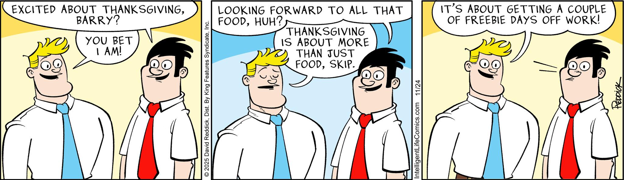 Pleased OCR: EXCITED ABOUT THANKSGIVINGBARRY? YOU BET I AM! 2025 David ReddickInc. LOOKING FORWARD TO ALL THAT FOODHUH? THANKSGIVING IS ABOUT MORE THAN JUST FOODSKIP. IT'S ABOUT GETTING A COUPLE OF FREEBIE DAYS OFF WORK! IntelligentLifeComics.com 11/24 REDDICK EXCITED ABOUT THANKSGIVINGBARRY ? YOU BET I AM ! 2025 David ReddickDist . By King Features SyndicateInc. LOOKING FORWARD TO ALL THAT FOODHUH ? THANKSGIVING IS ABOUT MORE THAN JUST FOODSKIP . IT'S ABOUT GETTING A COUPLE OF FREEBIE DAYS OFF WORK ! IntelligentLifeComics.com 11/24 REDDICK