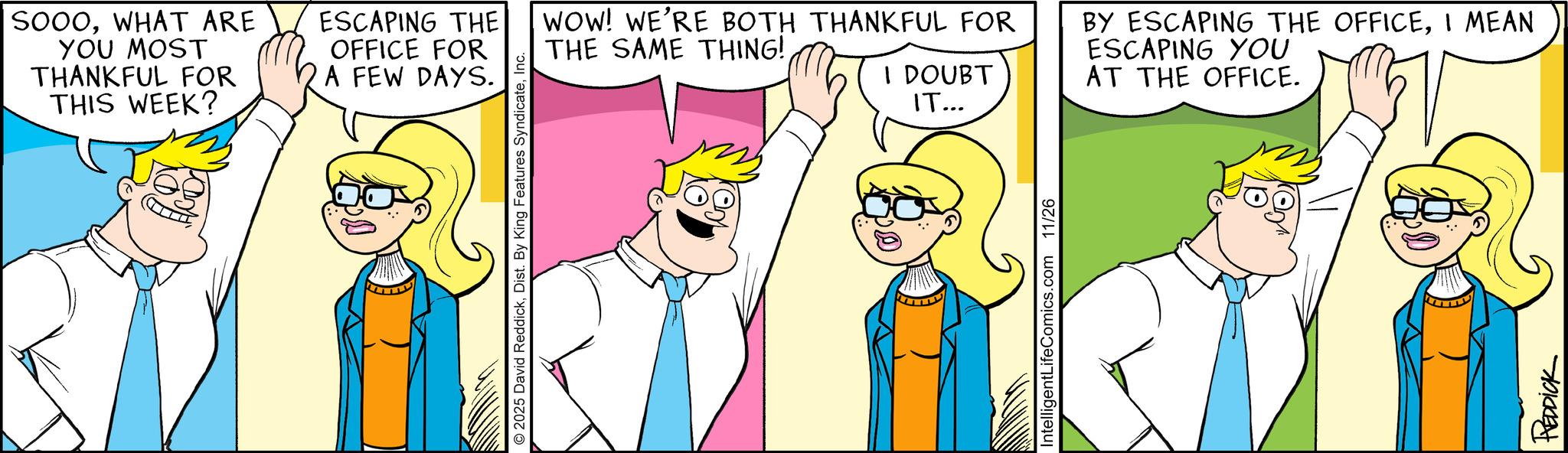 Comics OCR: SOOOWHAT ARE YOU MOST THANKFUL FOR THIS WEEK? ESCAPING THE OFFICE FOR A FEW DAYS. © 2025 David ReddickInc. WOW! WE'RE BOTH THANKFUL FOR THE SAME THING! I DOUBT IT... BY ESCAPING THE OFFICEI MEAN ESCAPING YOU AT THE OFFICE. IntelligentLifeComics.com 11/26 REDDICK SOOOWHAT ARE YOU MOST THANKFUL FOR THIS WEEK ? ESCAPING THE OFFICE FOR A FEW DAYS . © 2025 David ReddickDist . By King Features SyndicateInc. WOW ! WE'RE BOTH THANKFUL FOR THE SAME THING ! I DOUBT IT ... BY ESCAPING THE OFFICEI MEAN ESCAPING YOU AT THE OFFICE . IntelligentLifeComics.com 11/26 REDDICK